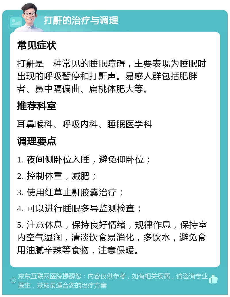 打鼾的治疗与调理 常见症状 打鼾是一种常见的睡眠障碍，主要表现为睡眠时出现的呼吸暂停和打鼾声。易感人群包括肥胖者、鼻中隔偏曲、扁桃体肥大等。 推荐科室 耳鼻喉科、呼吸内科、睡眠医学科 调理要点 1. 夜间侧卧位入睡，避免仰卧位； 2. 控制体重，减肥； 3. 使用红草止鼾胶囊治疗； 4. 可以进行睡眠多导监测检查； 5. 注意休息，保持良好情绪，规律作息，保持室内空气湿润，清淡饮食易消化，多饮水，避免食用油腻辛辣等食物，注意保暖。