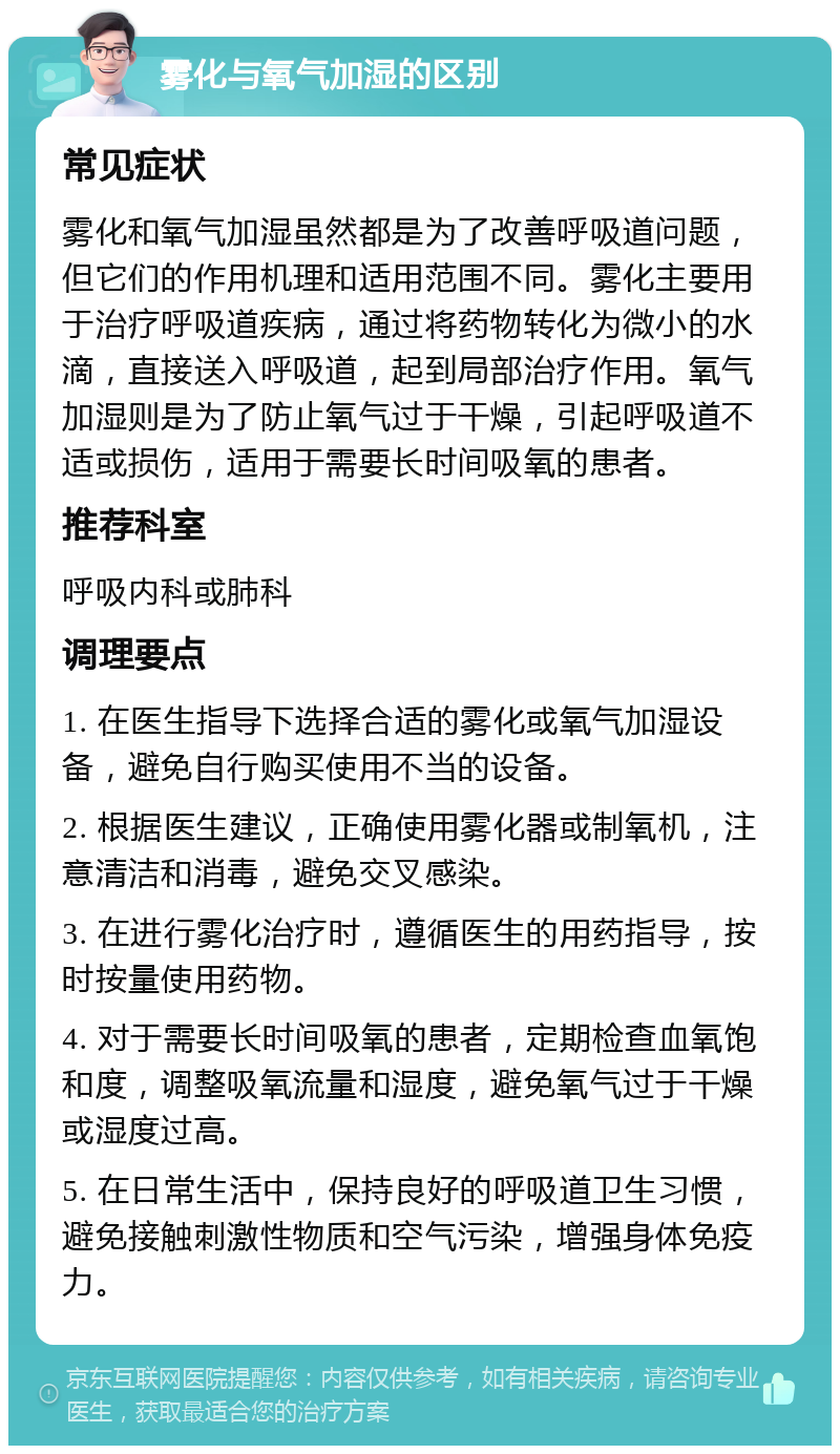 雾化与氧气加湿的区别 常见症状 雾化和氧气加湿虽然都是为了改善呼吸道问题，但它们的作用机理和适用范围不同。雾化主要用于治疗呼吸道疾病，通过将药物转化为微小的水滴，直接送入呼吸道，起到局部治疗作用。氧气加湿则是为了防止氧气过于干燥，引起呼吸道不适或损伤，适用于需要长时间吸氧的患者。 推荐科室 呼吸内科或肺科 调理要点 1. 在医生指导下选择合适的雾化或氧气加湿设备，避免自行购买使用不当的设备。 2. 根据医生建议，正确使用雾化器或制氧机，注意清洁和消毒，避免交叉感染。 3. 在进行雾化治疗时，遵循医生的用药指导，按时按量使用药物。 4. 对于需要长时间吸氧的患者，定期检查血氧饱和度，调整吸氧流量和湿度，避免氧气过于干燥或湿度过高。 5. 在日常生活中，保持良好的呼吸道卫生习惯，避免接触刺激性物质和空气污染，增强身体免疫力。