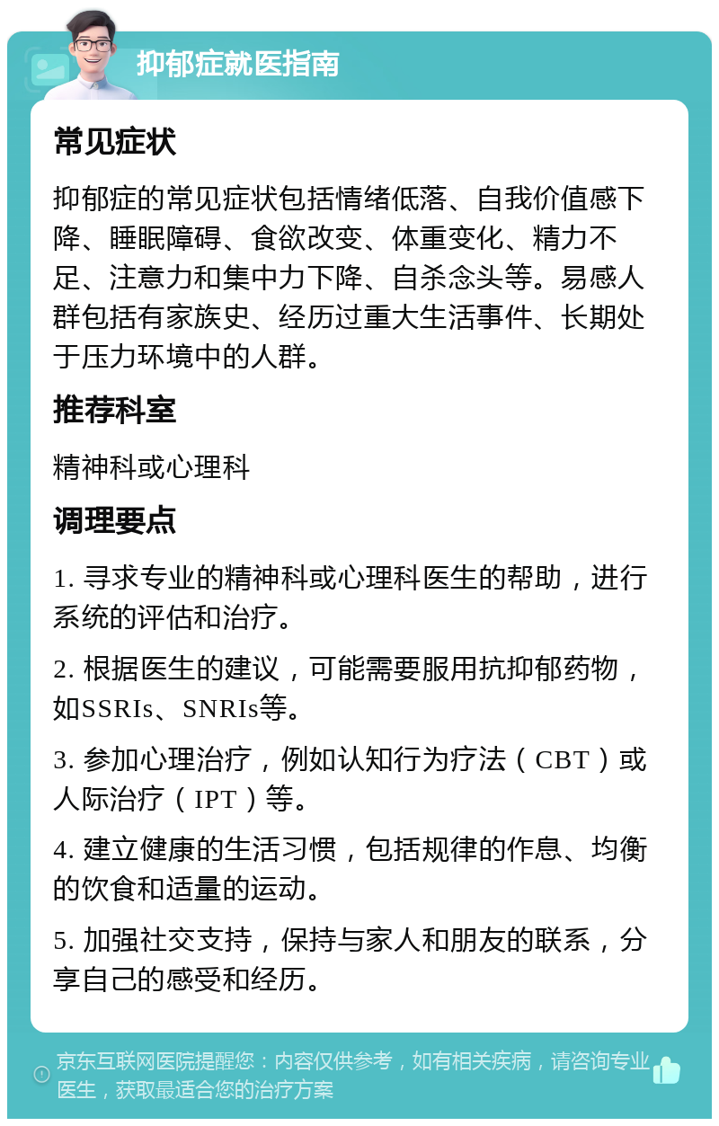 抑郁症就医指南 常见症状 抑郁症的常见症状包括情绪低落、自我价值感下降、睡眠障碍、食欲改变、体重变化、精力不足、注意力和集中力下降、自杀念头等。易感人群包括有家族史、经历过重大生活事件、长期处于压力环境中的人群。 推荐科室 精神科或心理科 调理要点 1. 寻求专业的精神科或心理科医生的帮助，进行系统的评估和治疗。 2. 根据医生的建议，可能需要服用抗抑郁药物，如SSRIs、SNRIs等。 3. 参加心理治疗，例如认知行为疗法（CBT）或人际治疗（IPT）等。 4. 建立健康的生活习惯，包括规律的作息、均衡的饮食和适量的运动。 5. 加强社交支持，保持与家人和朋友的联系，分享自己的感受和经历。