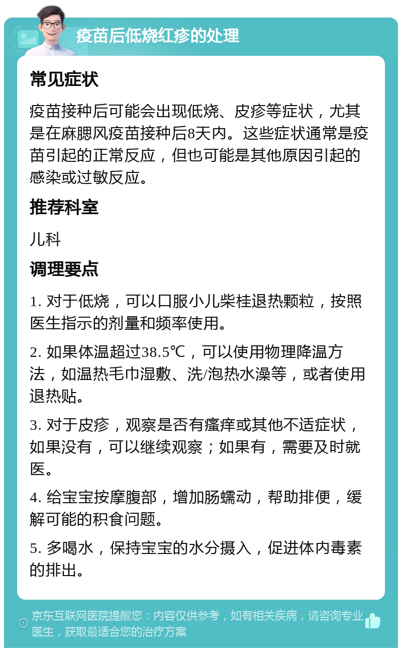 疫苗后低烧红疹的处理 常见症状 疫苗接种后可能会出现低烧、皮疹等症状，尤其是在麻腮风疫苗接种后8天内。这些症状通常是疫苗引起的正常反应，但也可能是其他原因引起的感染或过敏反应。 推荐科室 儿科 调理要点 1. 对于低烧，可以口服小儿柴桂退热颗粒，按照医生指示的剂量和频率使用。 2. 如果体温超过38.5℃，可以使用物理降温方法，如温热毛巾湿敷、洗/泡热水澡等，或者使用退热贴。 3. 对于皮疹，观察是否有瘙痒或其他不适症状，如果没有，可以继续观察；如果有，需要及时就医。 4. 给宝宝按摩腹部，增加肠蠕动，帮助排便，缓解可能的积食问题。 5. 多喝水，保持宝宝的水分摄入，促进体内毒素的排出。