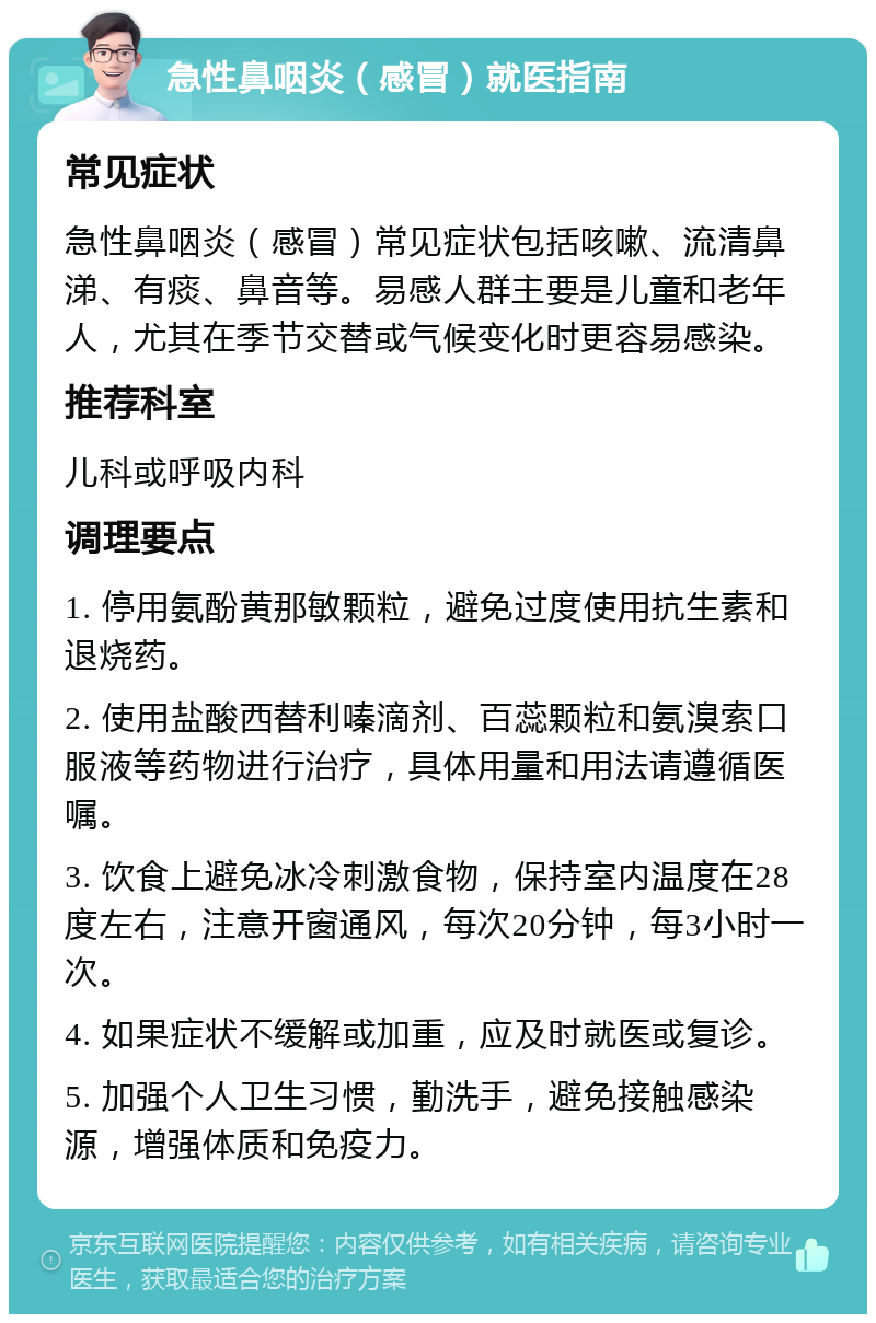 急性鼻咽炎（感冒）就医指南 常见症状 急性鼻咽炎（感冒）常见症状包括咳嗽、流清鼻涕、有痰、鼻音等。易感人群主要是儿童和老年人，尤其在季节交替或气候变化时更容易感染。 推荐科室 儿科或呼吸内科 调理要点 1. 停用氨酚黄那敏颗粒，避免过度使用抗生素和退烧药。 2. 使用盐酸西替利嗪滴剂、百蕊颗粒和氨溴索口服液等药物进行治疗，具体用量和用法请遵循医嘱。 3. 饮食上避免冰冷刺激食物，保持室内温度在28度左右，注意开窗通风，每次20分钟，每3小时一次。 4. 如果症状不缓解或加重，应及时就医或复诊。 5. 加强个人卫生习惯，勤洗手，避免接触感染源，增强体质和免疫力。