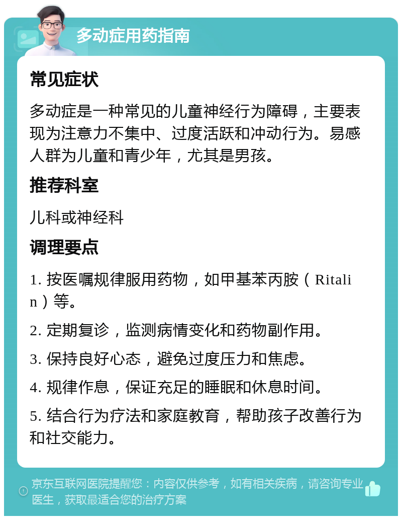 多动症用药指南 常见症状 多动症是一种常见的儿童神经行为障碍，主要表现为注意力不集中、过度活跃和冲动行为。易感人群为儿童和青少年，尤其是男孩。 推荐科室 儿科或神经科 调理要点 1. 按医嘱规律服用药物，如甲基苯丙胺（Ritalin）等。 2. 定期复诊，监测病情变化和药物副作用。 3. 保持良好心态，避免过度压力和焦虑。 4. 规律作息，保证充足的睡眠和休息时间。 5. 结合行为疗法和家庭教育，帮助孩子改善行为和社交能力。