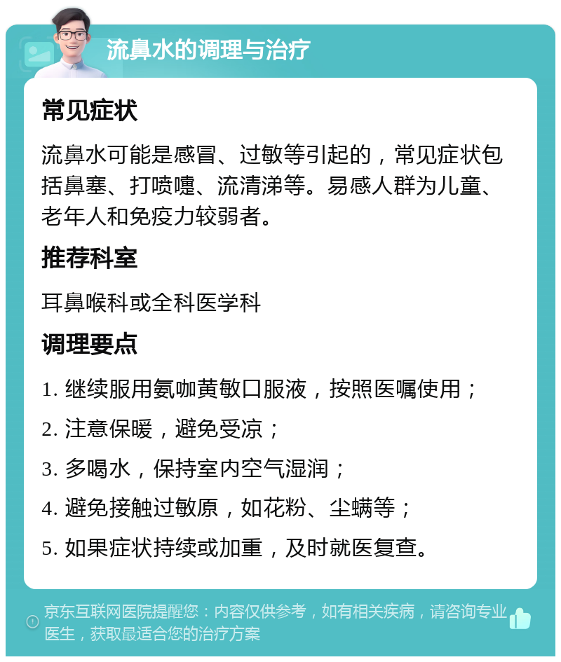 流鼻水的调理与治疗 常见症状 流鼻水可能是感冒、过敏等引起的，常见症状包括鼻塞、打喷嚏、流清涕等。易感人群为儿童、老年人和免疫力较弱者。 推荐科室 耳鼻喉科或全科医学科 调理要点 1. 继续服用氨咖黄敏口服液，按照医嘱使用； 2. 注意保暖，避免受凉； 3. 多喝水，保持室内空气湿润； 4. 避免接触过敏原，如花粉、尘螨等； 5. 如果症状持续或加重，及时就医复查。