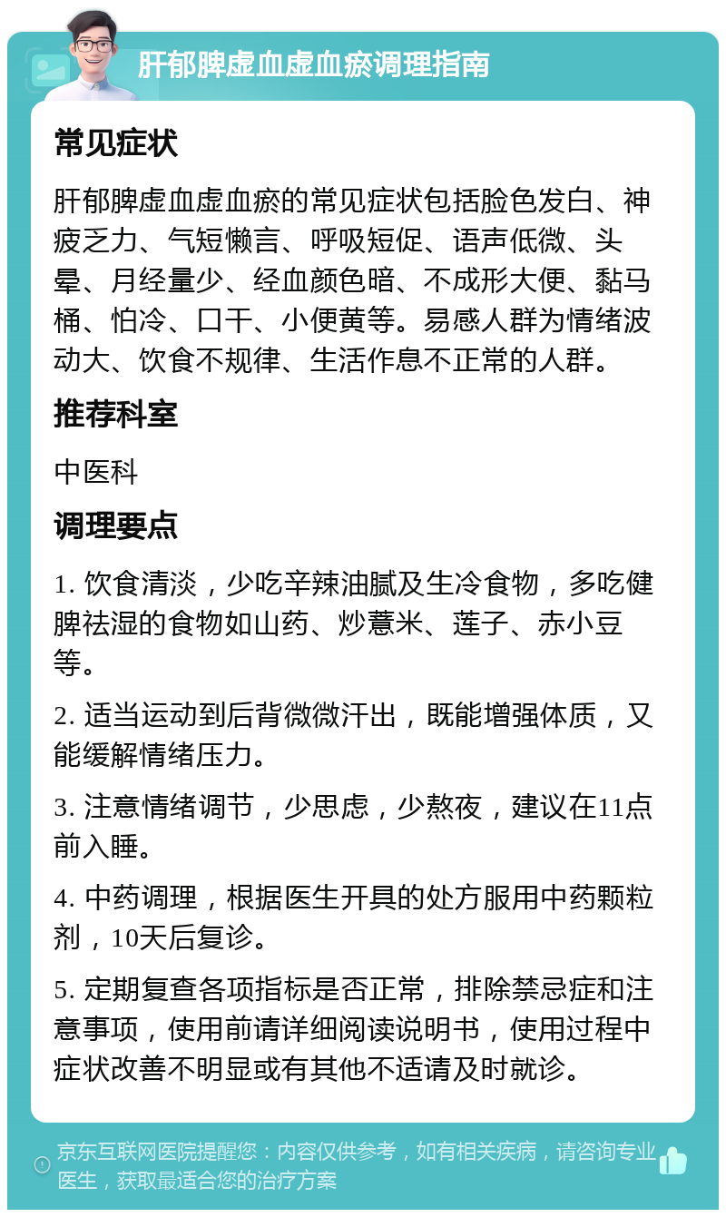 肝郁脾虚血虚血瘀调理指南 常见症状 肝郁脾虚血虚血瘀的常见症状包括脸色发白、神疲乏力、气短懒言、呼吸短促、语声低微、头晕、月经量少、经血颜色暗、不成形大便、黏马桶、怕冷、口干、小便黄等。易感人群为情绪波动大、饮食不规律、生活作息不正常的人群。 推荐科室 中医科 调理要点 1. 饮食清淡，少吃辛辣油腻及生冷食物，多吃健脾祛湿的食物如山药、炒薏米、莲子、赤小豆等。 2. 适当运动到后背微微汗出，既能增强体质，又能缓解情绪压力。 3. 注意情绪调节，少思虑，少熬夜，建议在11点前入睡。 4. 中药调理，根据医生开具的处方服用中药颗粒剂，10天后复诊。 5. 定期复查各项指标是否正常，排除禁忌症和注意事项，使用前请详细阅读说明书，使用过程中症状改善不明显或有其他不适请及时就诊。