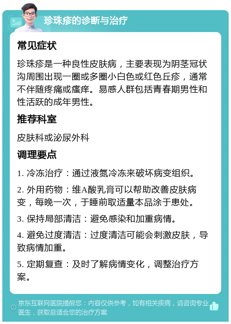 珍珠疹的诊断与治疗 常见症状 珍珠疹是一种良性皮肤病，主要表现为阴茎冠状沟周围出现一圈或多圈小白色或红色丘疹，通常不伴随疼痛或瘙痒。易感人群包括青春期男性和性活跃的成年男性。 推荐科室 皮肤科或泌尿外科 调理要点 1. 冷冻治疗：通过液氮冷冻来破坏病变组织。 2. 外用药物：维A酸乳膏可以帮助改善皮肤病变，每晚一次，于睡前取适量本品涂于患处。 3. 保持局部清洁：避免感染和加重病情。 4. 避免过度清洁：过度清洁可能会刺激皮肤，导致病情加重。 5. 定期复查：及时了解病情变化，调整治疗方案。