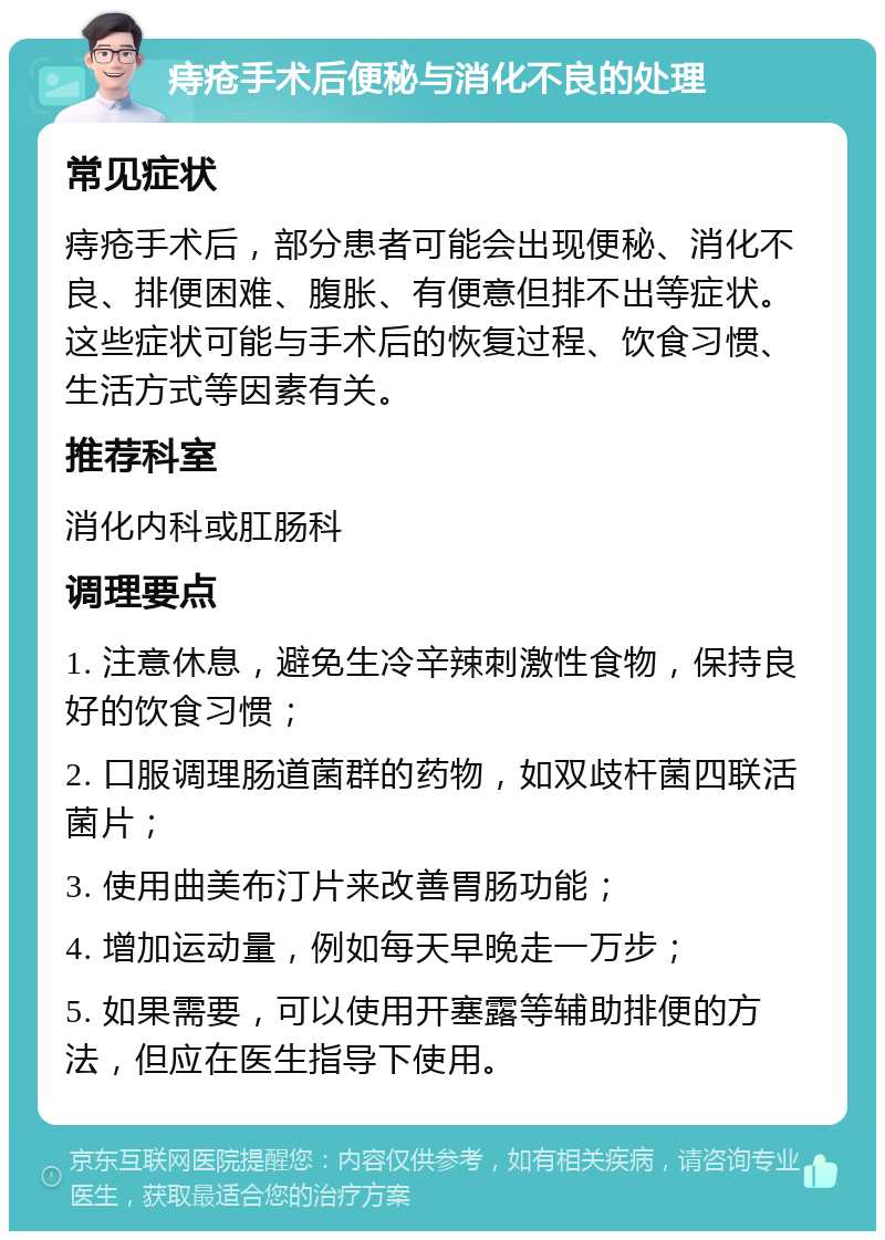 痔疮手术后便秘与消化不良的处理 常见症状 痔疮手术后，部分患者可能会出现便秘、消化不良、排便困难、腹胀、有便意但排不出等症状。这些症状可能与手术后的恢复过程、饮食习惯、生活方式等因素有关。 推荐科室 消化内科或肛肠科 调理要点 1. 注意休息，避免生冷辛辣刺激性食物，保持良好的饮食习惯； 2. 口服调理肠道菌群的药物，如双歧杆菌四联活菌片； 3. 使用曲美布汀片来改善胃肠功能； 4. 增加运动量，例如每天早晚走一万步； 5. 如果需要，可以使用开塞露等辅助排便的方法，但应在医生指导下使用。