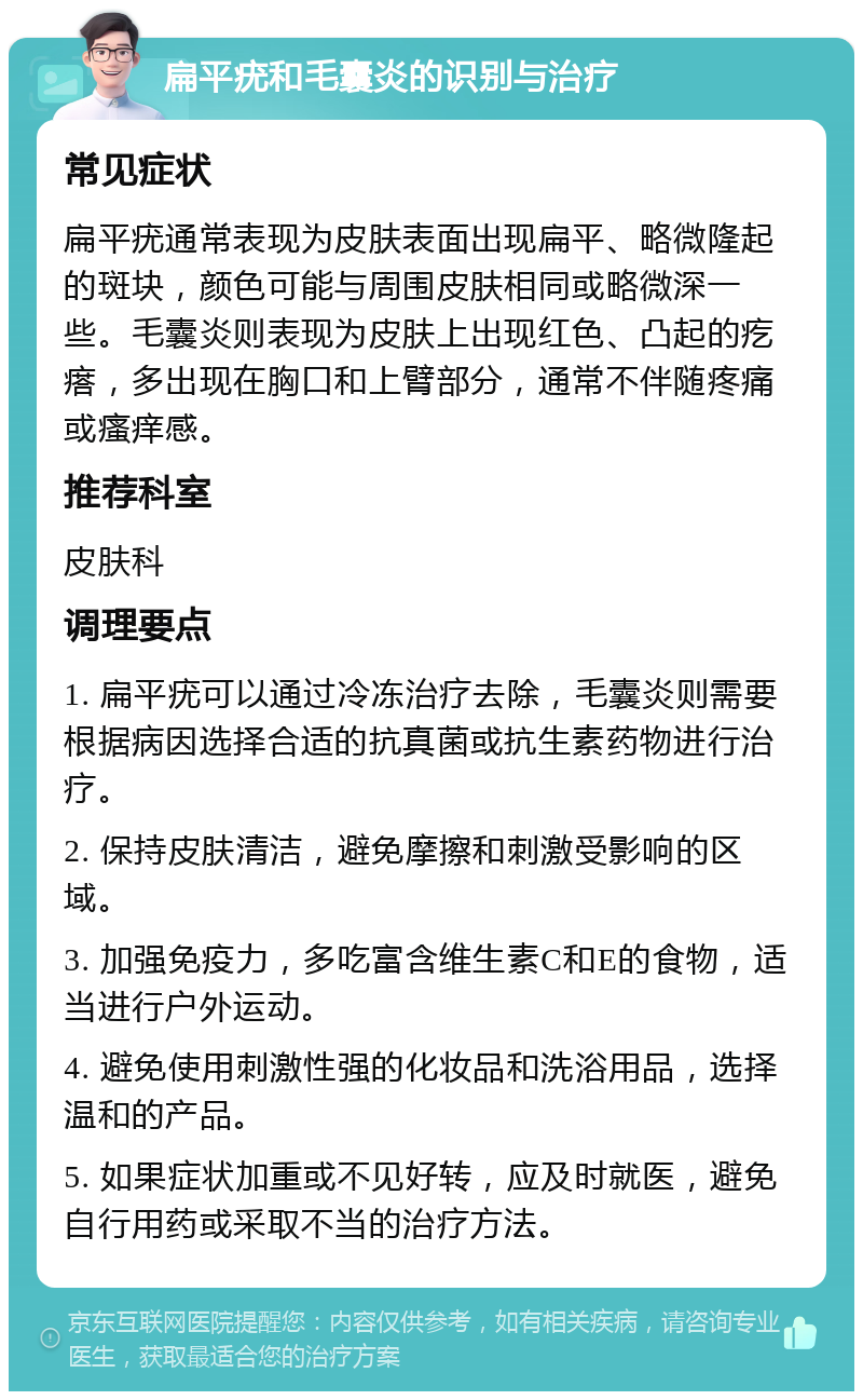 扁平疣和毛囊炎的识别与治疗 常见症状 扁平疣通常表现为皮肤表面出现扁平、略微隆起的斑块，颜色可能与周围皮肤相同或略微深一些。毛囊炎则表现为皮肤上出现红色、凸起的疙瘩，多出现在胸口和上臂部分，通常不伴随疼痛或瘙痒感。 推荐科室 皮肤科 调理要点 1. 扁平疣可以通过冷冻治疗去除，毛囊炎则需要根据病因选择合适的抗真菌或抗生素药物进行治疗。 2. 保持皮肤清洁，避免摩擦和刺激受影响的区域。 3. 加强免疫力，多吃富含维生素C和E的食物，适当进行户外运动。 4. 避免使用刺激性强的化妆品和洗浴用品，选择温和的产品。 5. 如果症状加重或不见好转，应及时就医，避免自行用药或采取不当的治疗方法。