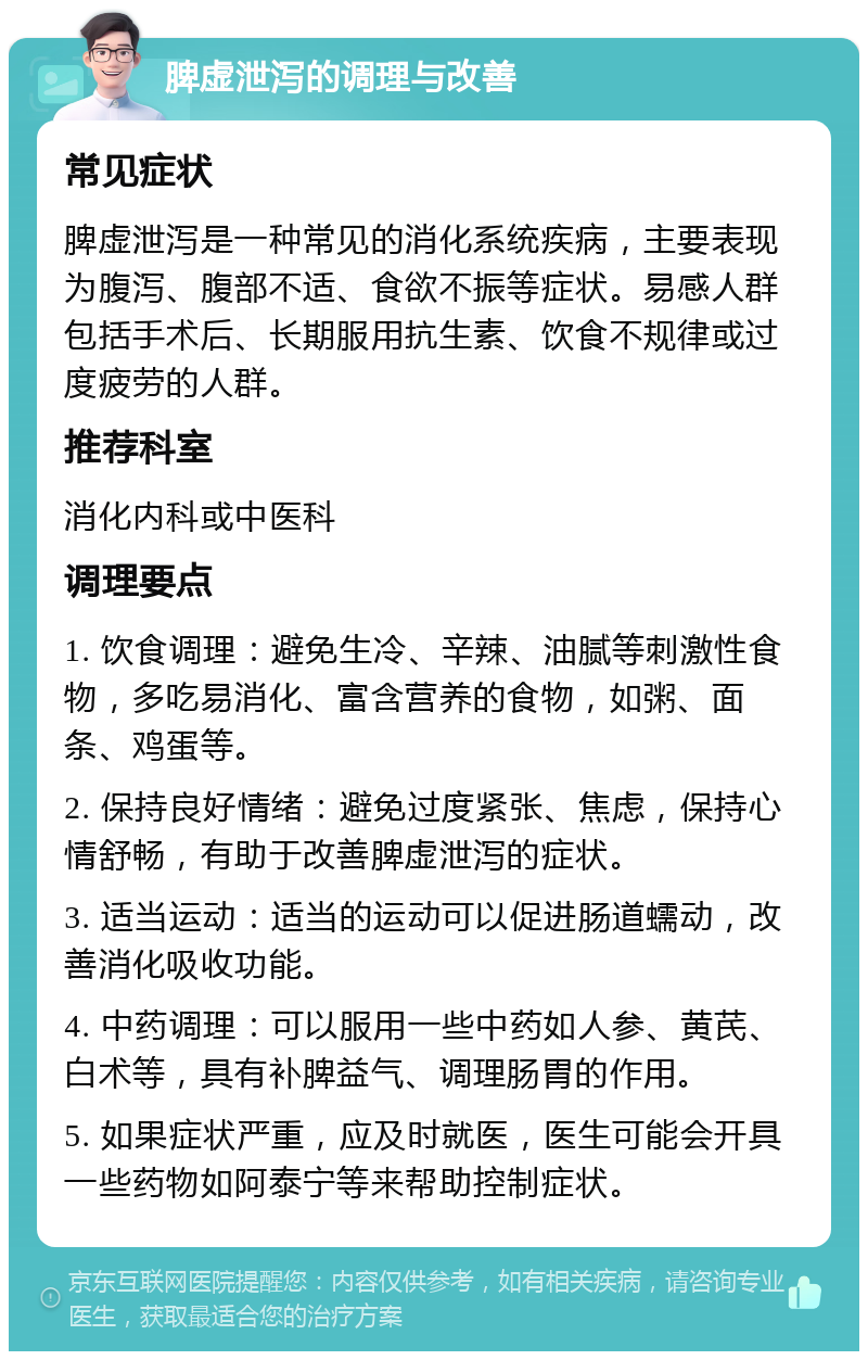 脾虚泄泻的调理与改善 常见症状 脾虚泄泻是一种常见的消化系统疾病，主要表现为腹泻、腹部不适、食欲不振等症状。易感人群包括手术后、长期服用抗生素、饮食不规律或过度疲劳的人群。 推荐科室 消化内科或中医科 调理要点 1. 饮食调理：避免生冷、辛辣、油腻等刺激性食物，多吃易消化、富含营养的食物，如粥、面条、鸡蛋等。 2. 保持良好情绪：避免过度紧张、焦虑，保持心情舒畅，有助于改善脾虚泄泻的症状。 3. 适当运动：适当的运动可以促进肠道蠕动，改善消化吸收功能。 4. 中药调理：可以服用一些中药如人参、黄芪、白术等，具有补脾益气、调理肠胃的作用。 5. 如果症状严重，应及时就医，医生可能会开具一些药物如阿泰宁等来帮助控制症状。