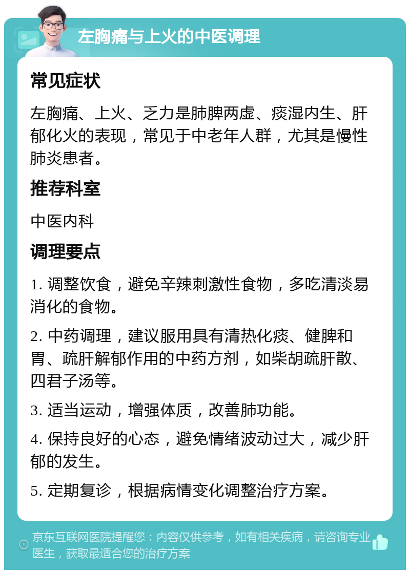 左胸痛与上火的中医调理 常见症状 左胸痛、上火、乏力是肺脾两虚、痰湿内生、肝郁化火的表现，常见于中老年人群，尤其是慢性肺炎患者。 推荐科室 中医内科 调理要点 1. 调整饮食，避免辛辣刺激性食物，多吃清淡易消化的食物。 2. 中药调理，建议服用具有清热化痰、健脾和胃、疏肝解郁作用的中药方剂，如柴胡疏肝散、四君子汤等。 3. 适当运动，增强体质，改善肺功能。 4. 保持良好的心态，避免情绪波动过大，减少肝郁的发生。 5. 定期复诊，根据病情变化调整治疗方案。