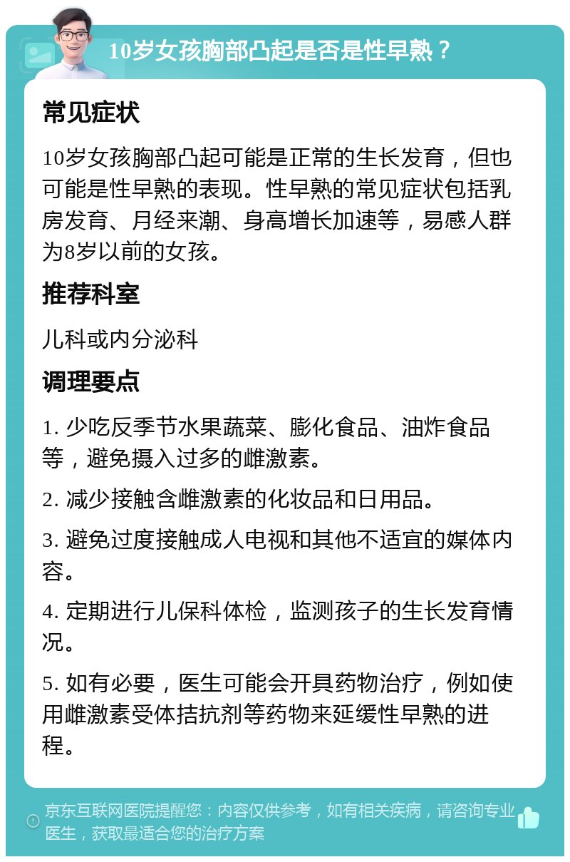 10岁女孩胸部凸起是否是性早熟？ 常见症状 10岁女孩胸部凸起可能是正常的生长发育，但也可能是性早熟的表现。性早熟的常见症状包括乳房发育、月经来潮、身高增长加速等，易感人群为8岁以前的女孩。 推荐科室 儿科或内分泌科 调理要点 1. 少吃反季节水果蔬菜、膨化食品、油炸食品等，避免摄入过多的雌激素。 2. 减少接触含雌激素的化妆品和日用品。 3. 避免过度接触成人电视和其他不适宜的媒体内容。 4. 定期进行儿保科体检，监测孩子的生长发育情况。 5. 如有必要，医生可能会开具药物治疗，例如使用雌激素受体拮抗剂等药物来延缓性早熟的进程。