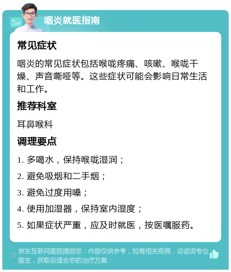 咽炎就医指南 常见症状 咽炎的常见症状包括喉咙疼痛、咳嗽、喉咙干燥、声音嘶哑等。这些症状可能会影响日常生活和工作。 推荐科室 耳鼻喉科 调理要点 1. 多喝水，保持喉咙湿润； 2. 避免吸烟和二手烟； 3. 避免过度用嗓； 4. 使用加湿器，保持室内湿度； 5. 如果症状严重，应及时就医，按医嘱服药。