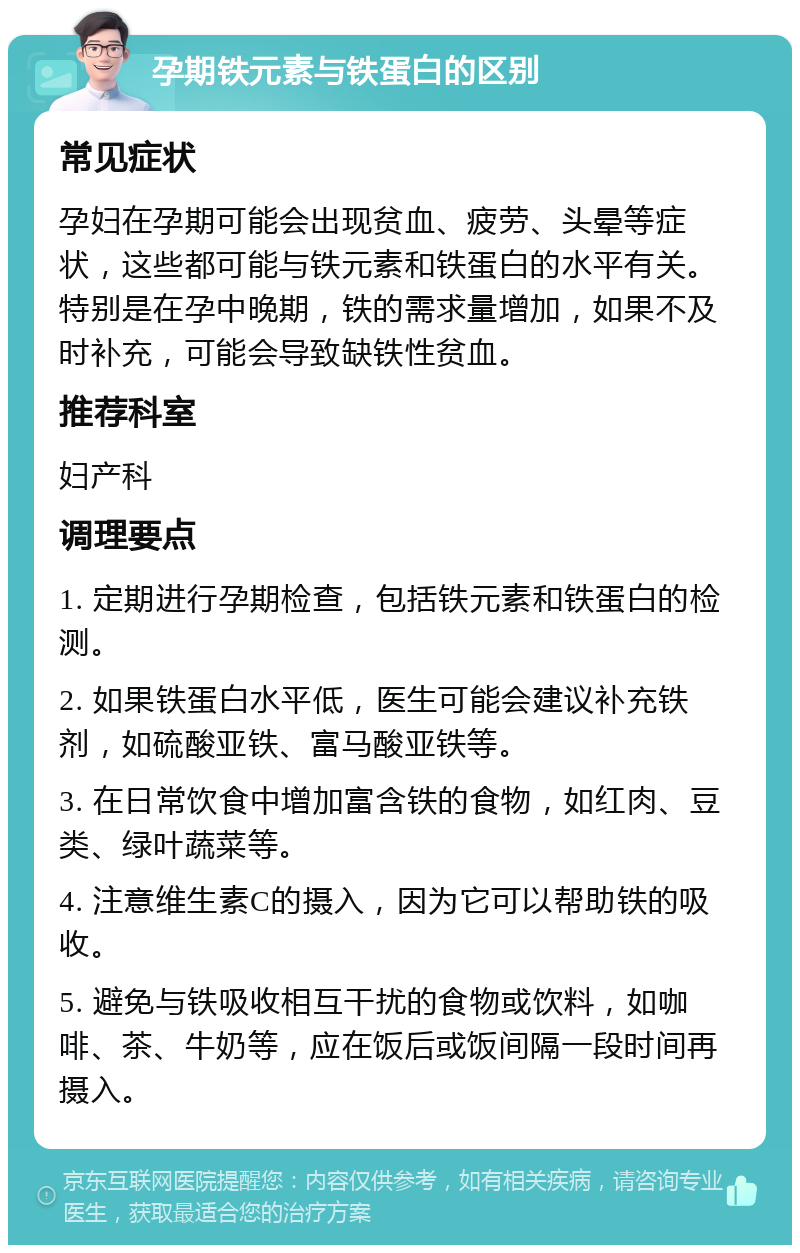 孕期铁元素与铁蛋白的区别 常见症状 孕妇在孕期可能会出现贫血、疲劳、头晕等症状，这些都可能与铁元素和铁蛋白的水平有关。特别是在孕中晚期，铁的需求量增加，如果不及时补充，可能会导致缺铁性贫血。 推荐科室 妇产科 调理要点 1. 定期进行孕期检查，包括铁元素和铁蛋白的检测。 2. 如果铁蛋白水平低，医生可能会建议补充铁剂，如硫酸亚铁、富马酸亚铁等。 3. 在日常饮食中增加富含铁的食物，如红肉、豆类、绿叶蔬菜等。 4. 注意维生素C的摄入，因为它可以帮助铁的吸收。 5. 避免与铁吸收相互干扰的食物或饮料，如咖啡、茶、牛奶等，应在饭后或饭间隔一段时间再摄入。