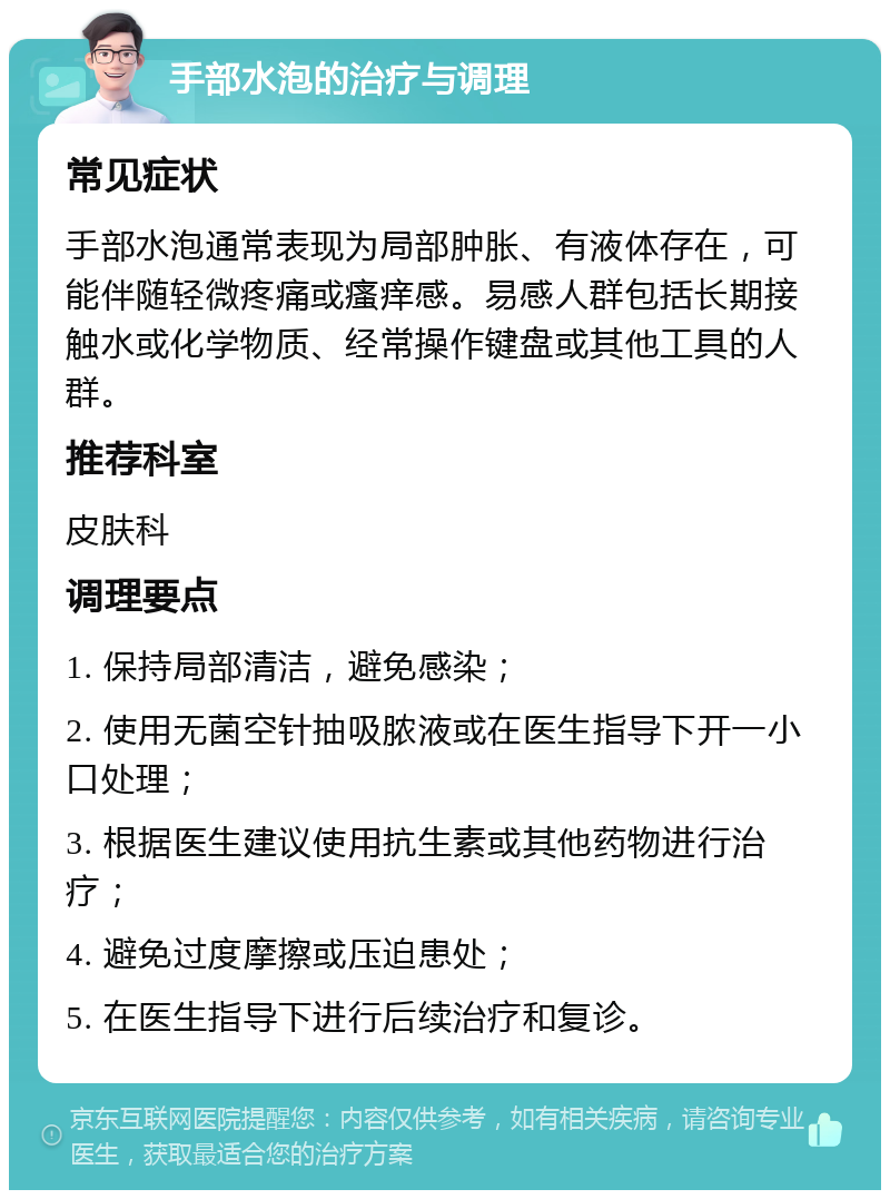 手部水泡的治疗与调理 常见症状 手部水泡通常表现为局部肿胀、有液体存在，可能伴随轻微疼痛或瘙痒感。易感人群包括长期接触水或化学物质、经常操作键盘或其他工具的人群。 推荐科室 皮肤科 调理要点 1. 保持局部清洁，避免感染； 2. 使用无菌空针抽吸脓液或在医生指导下开一小口处理； 3. 根据医生建议使用抗生素或其他药物进行治疗； 4. 避免过度摩擦或压迫患处； 5. 在医生指导下进行后续治疗和复诊。