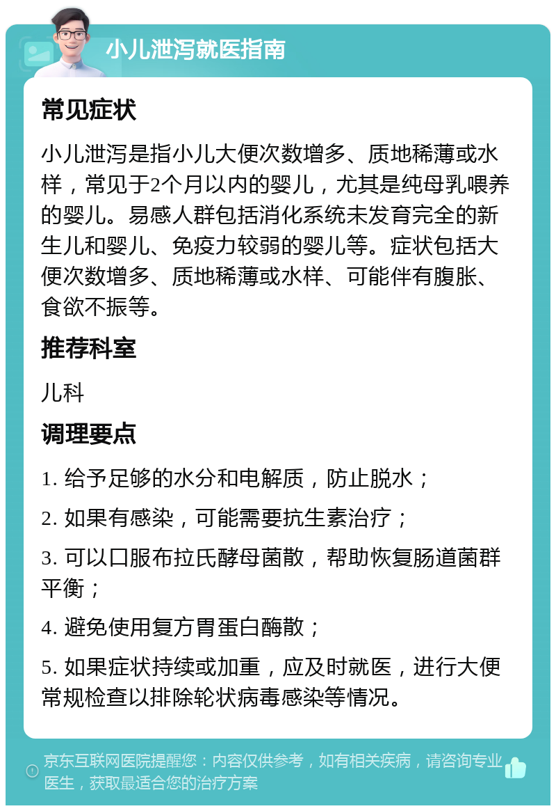 小儿泄泻就医指南 常见症状 小儿泄泻是指小儿大便次数增多、质地稀薄或水样，常见于2个月以内的婴儿，尤其是纯母乳喂养的婴儿。易感人群包括消化系统未发育完全的新生儿和婴儿、免疫力较弱的婴儿等。症状包括大便次数增多、质地稀薄或水样、可能伴有腹胀、食欲不振等。 推荐科室 儿科 调理要点 1. 给予足够的水分和电解质，防止脱水； 2. 如果有感染，可能需要抗生素治疗； 3. 可以口服布拉氏酵母菌散，帮助恢复肠道菌群平衡； 4. 避免使用复方胃蛋白酶散； 5. 如果症状持续或加重，应及时就医，进行大便常规检查以排除轮状病毒感染等情况。