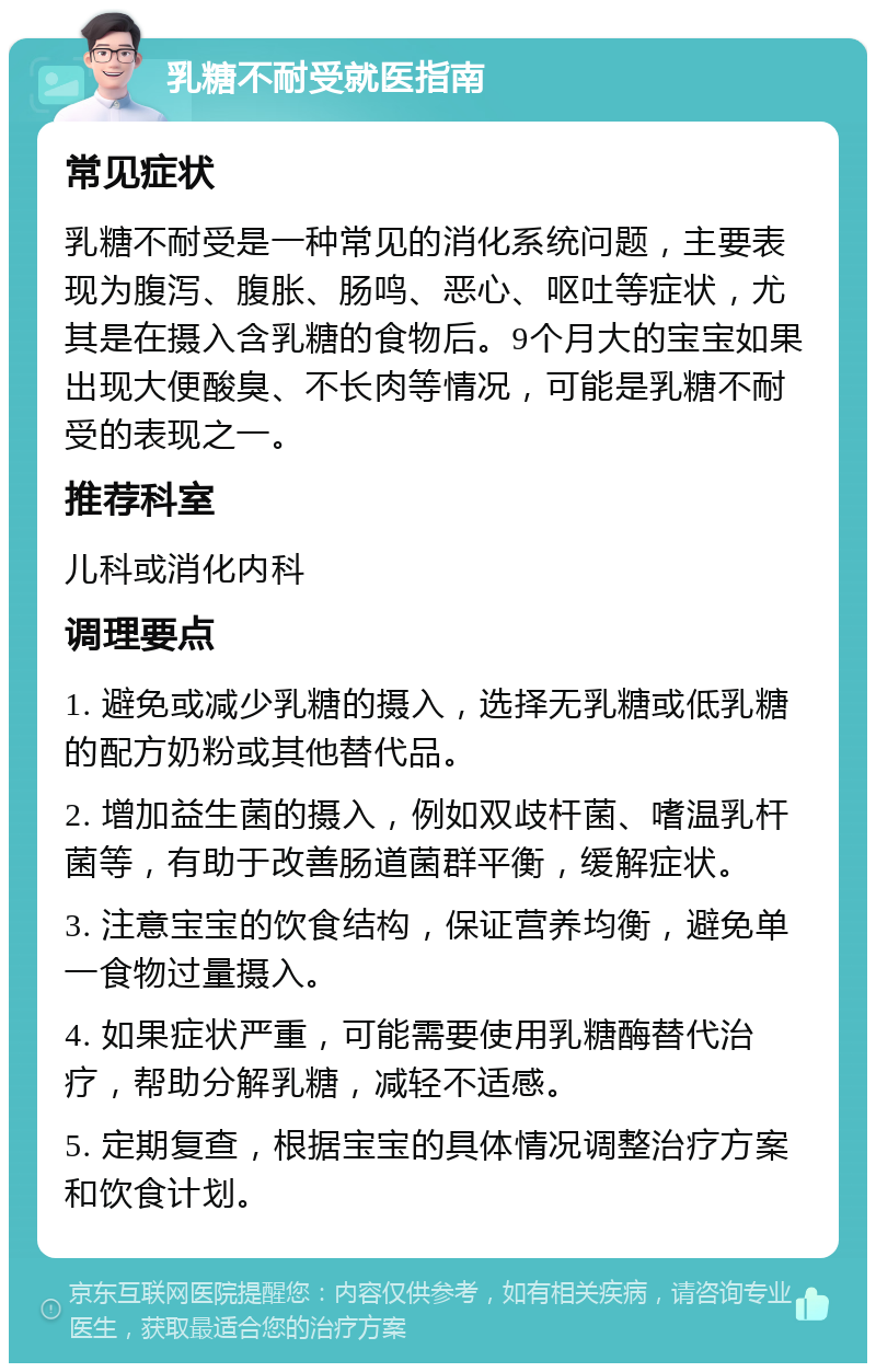 乳糖不耐受就医指南 常见症状 乳糖不耐受是一种常见的消化系统问题，主要表现为腹泻、腹胀、肠鸣、恶心、呕吐等症状，尤其是在摄入含乳糖的食物后。9个月大的宝宝如果出现大便酸臭、不长肉等情况，可能是乳糖不耐受的表现之一。 推荐科室 儿科或消化内科 调理要点 1. 避免或减少乳糖的摄入，选择无乳糖或低乳糖的配方奶粉或其他替代品。 2. 增加益生菌的摄入，例如双歧杆菌、嗜温乳杆菌等，有助于改善肠道菌群平衡，缓解症状。 3. 注意宝宝的饮食结构，保证营养均衡，避免单一食物过量摄入。 4. 如果症状严重，可能需要使用乳糖酶替代治疗，帮助分解乳糖，减轻不适感。 5. 定期复查，根据宝宝的具体情况调整治疗方案和饮食计划。