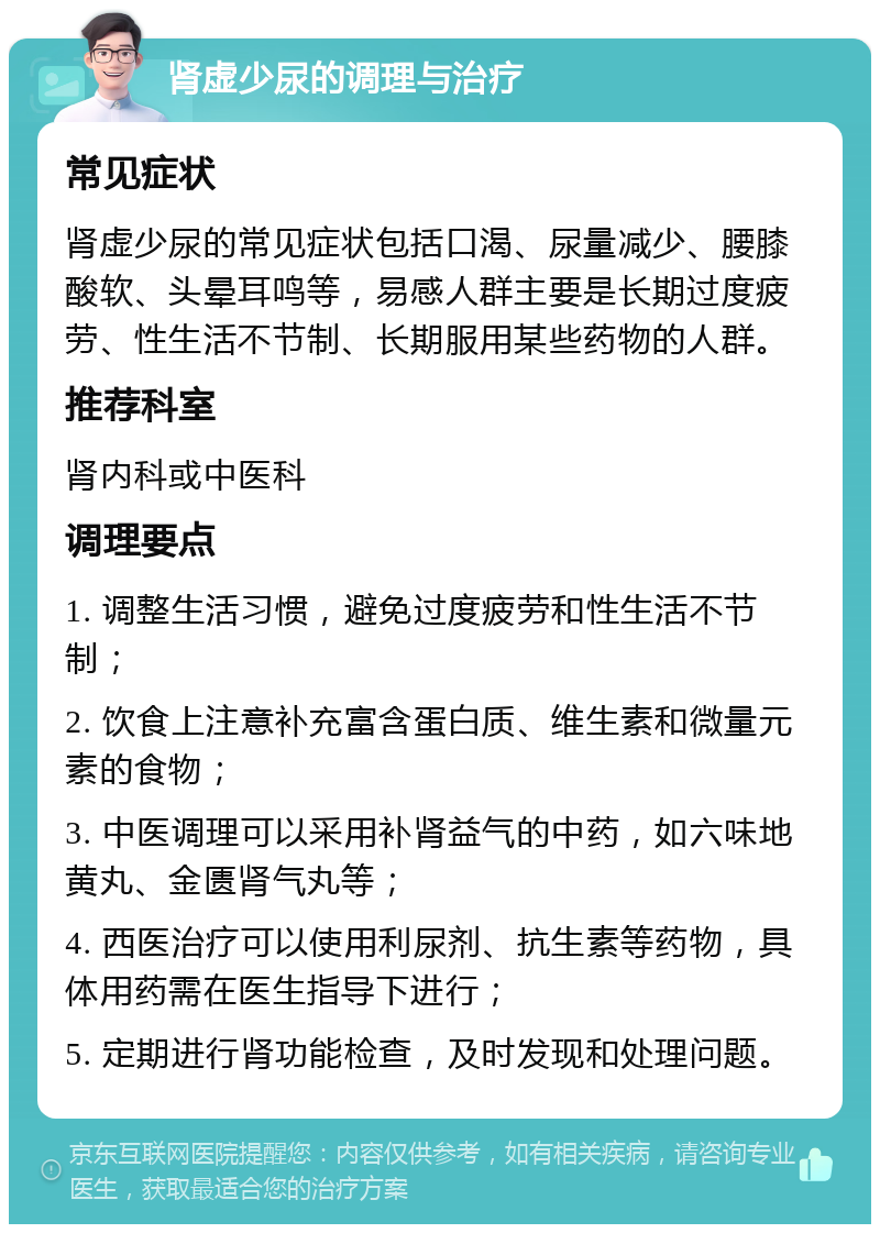 肾虚少尿的调理与治疗 常见症状 肾虚少尿的常见症状包括口渴、尿量减少、腰膝酸软、头晕耳鸣等，易感人群主要是长期过度疲劳、性生活不节制、长期服用某些药物的人群。 推荐科室 肾内科或中医科 调理要点 1. 调整生活习惯，避免过度疲劳和性生活不节制； 2. 饮食上注意补充富含蛋白质、维生素和微量元素的食物； 3. 中医调理可以采用补肾益气的中药，如六味地黄丸、金匮肾气丸等； 4. 西医治疗可以使用利尿剂、抗生素等药物，具体用药需在医生指导下进行； 5. 定期进行肾功能检查，及时发现和处理问题。