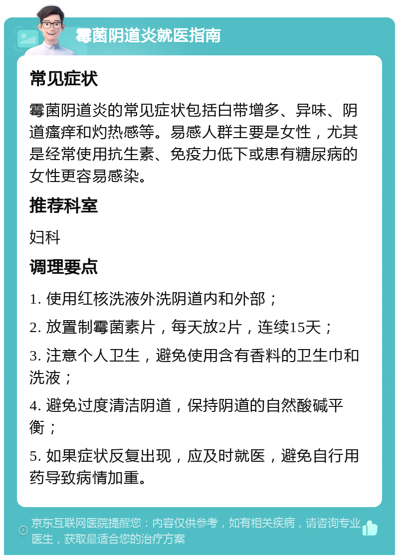 霉菌阴道炎就医指南 常见症状 霉菌阴道炎的常见症状包括白带增多、异味、阴道瘙痒和灼热感等。易感人群主要是女性，尤其是经常使用抗生素、免疫力低下或患有糖尿病的女性更容易感染。 推荐科室 妇科 调理要点 1. 使用红核洗液外洗阴道内和外部； 2. 放置制霉菌素片，每天放2片，连续15天； 3. 注意个人卫生，避免使用含有香料的卫生巾和洗液； 4. 避免过度清洁阴道，保持阴道的自然酸碱平衡； 5. 如果症状反复出现，应及时就医，避免自行用药导致病情加重。