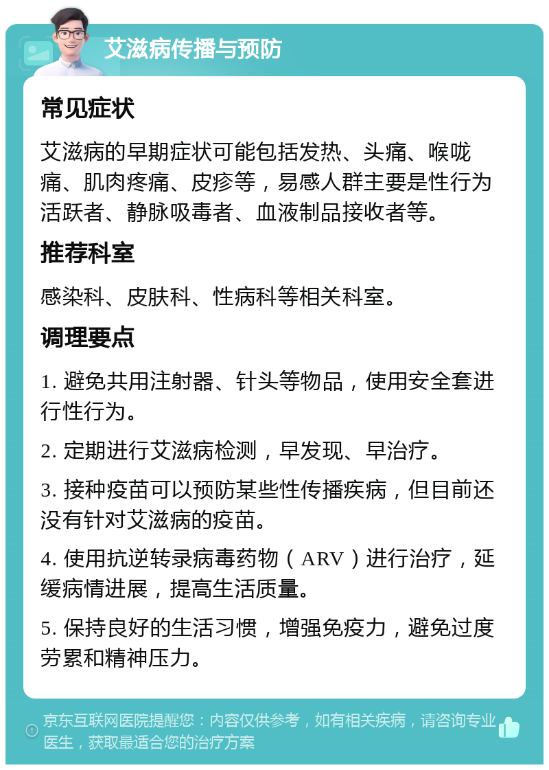 艾滋病传播与预防 常见症状 艾滋病的早期症状可能包括发热、头痛、喉咙痛、肌肉疼痛、皮疹等，易感人群主要是性行为活跃者、静脉吸毒者、血液制品接收者等。 推荐科室 感染科、皮肤科、性病科等相关科室。 调理要点 1. 避免共用注射器、针头等物品，使用安全套进行性行为。 2. 定期进行艾滋病检测，早发现、早治疗。 3. 接种疫苗可以预防某些性传播疾病，但目前还没有针对艾滋病的疫苗。 4. 使用抗逆转录病毒药物（ARV）进行治疗，延缓病情进展，提高生活质量。 5. 保持良好的生活习惯，增强免疫力，避免过度劳累和精神压力。