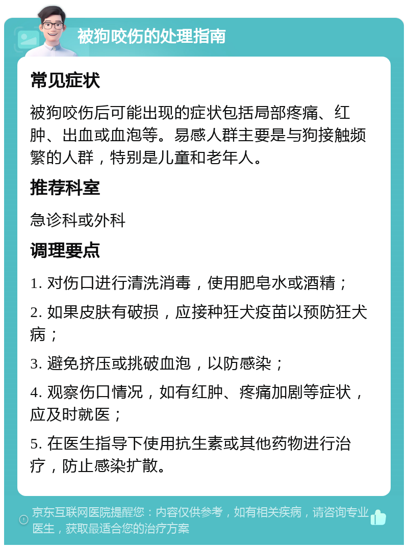 被狗咬伤的处理指南 常见症状 被狗咬伤后可能出现的症状包括局部疼痛、红肿、出血或血泡等。易感人群主要是与狗接触频繁的人群，特别是儿童和老年人。 推荐科室 急诊科或外科 调理要点 1. 对伤口进行清洗消毒，使用肥皂水或酒精； 2. 如果皮肤有破损，应接种狂犬疫苗以预防狂犬病； 3. 避免挤压或挑破血泡，以防感染； 4. 观察伤口情况，如有红肿、疼痛加剧等症状，应及时就医； 5. 在医生指导下使用抗生素或其他药物进行治疗，防止感染扩散。