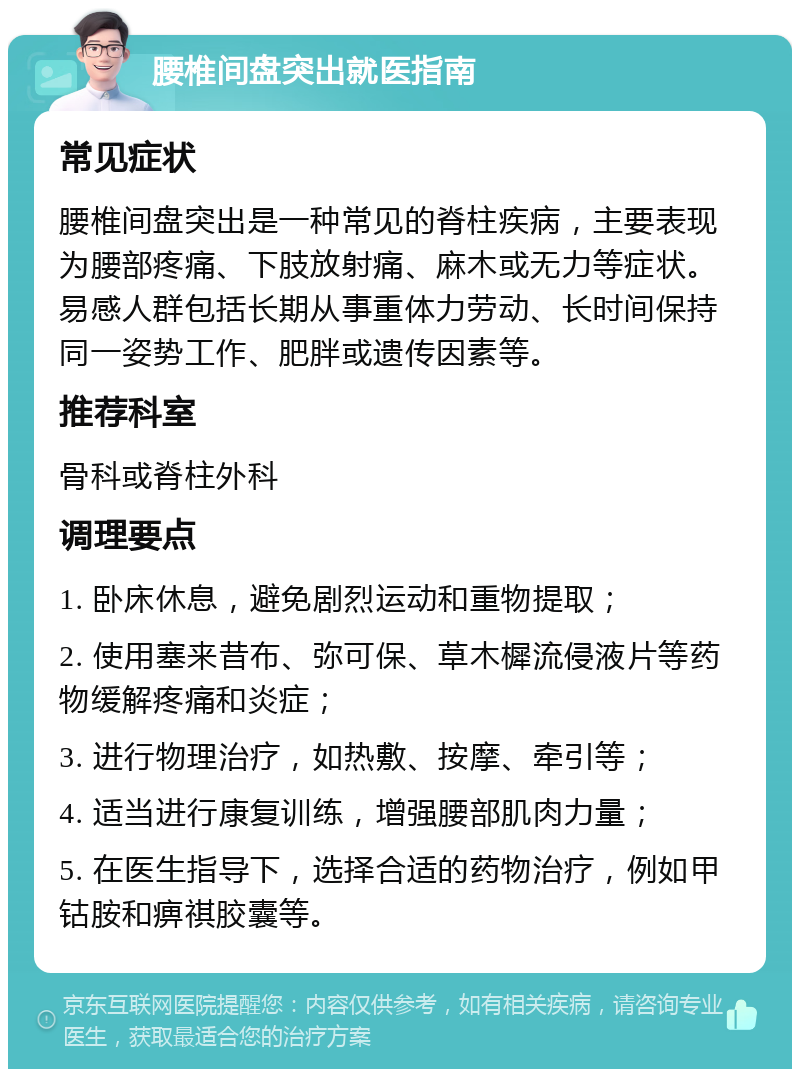 腰椎间盘突出就医指南 常见症状 腰椎间盘突出是一种常见的脊柱疾病，主要表现为腰部疼痛、下肢放射痛、麻木或无力等症状。易感人群包括长期从事重体力劳动、长时间保持同一姿势工作、肥胖或遗传因素等。 推荐科室 骨科或脊柱外科 调理要点 1. 卧床休息，避免剧烈运动和重物提取； 2. 使用塞来昔布、弥可保、草木樨流侵液片等药物缓解疼痛和炎症； 3. 进行物理治疗，如热敷、按摩、牵引等； 4. 适当进行康复训练，增强腰部肌肉力量； 5. 在医生指导下，选择合适的药物治疗，例如甲钴胺和痹祺胶囊等。