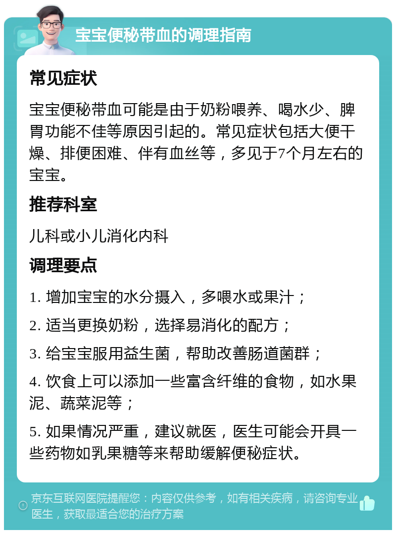 宝宝便秘带血的调理指南 常见症状 宝宝便秘带血可能是由于奶粉喂养、喝水少、脾胃功能不佳等原因引起的。常见症状包括大便干燥、排便困难、伴有血丝等，多见于7个月左右的宝宝。 推荐科室 儿科或小儿消化内科 调理要点 1. 增加宝宝的水分摄入，多喂水或果汁； 2. 适当更换奶粉，选择易消化的配方； 3. 给宝宝服用益生菌，帮助改善肠道菌群； 4. 饮食上可以添加一些富含纤维的食物，如水果泥、蔬菜泥等； 5. 如果情况严重，建议就医，医生可能会开具一些药物如乳果糖等来帮助缓解便秘症状。