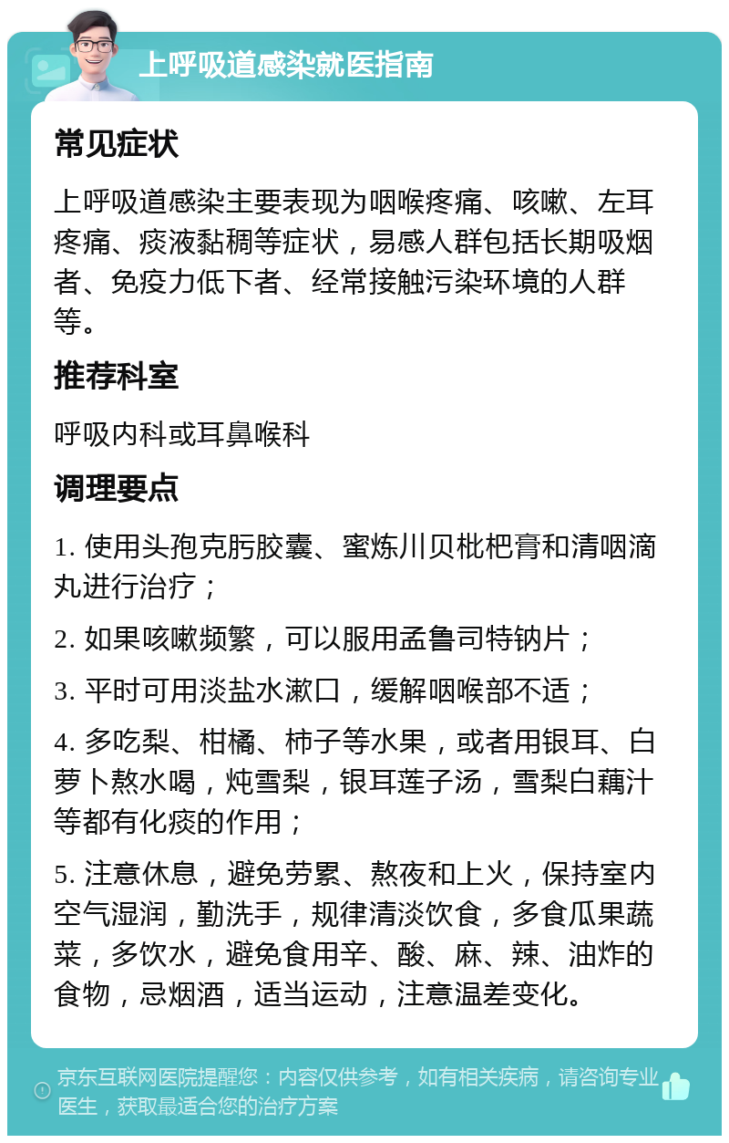 上呼吸道感染就医指南 常见症状 上呼吸道感染主要表现为咽喉疼痛、咳嗽、左耳疼痛、痰液黏稠等症状，易感人群包括长期吸烟者、免疫力低下者、经常接触污染环境的人群等。 推荐科室 呼吸内科或耳鼻喉科 调理要点 1. 使用头孢克肟胶囊、蜜炼川贝枇杷膏和清咽滴丸进行治疗； 2. 如果咳嗽频繁，可以服用孟鲁司特钠片； 3. 平时可用淡盐水漱口，缓解咽喉部不适； 4. 多吃梨、柑橘、柿子等水果，或者用银耳、白萝卜熬水喝，炖雪梨，银耳莲子汤，雪梨白藕汁等都有化痰的作用； 5. 注意休息，避免劳累、熬夜和上火，保持室内空气湿润，勤洗手，规律清淡饮食，多食瓜果蔬菜，多饮水，避免食用辛、酸、麻、辣、油炸的食物，忌烟酒，适当运动，注意温差变化。