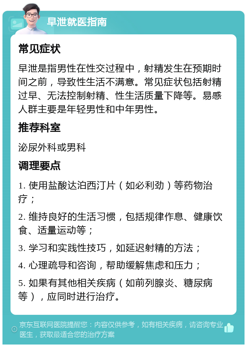 早泄就医指南 常见症状 早泄是指男性在性交过程中，射精发生在预期时间之前，导致性生活不满意。常见症状包括射精过早、无法控制射精、性生活质量下降等。易感人群主要是年轻男性和中年男性。 推荐科室 泌尿外科或男科 调理要点 1. 使用盐酸达泊西汀片（如必利劲）等药物治疗； 2. 维持良好的生活习惯，包括规律作息、健康饮食、适量运动等； 3. 学习和实践性技巧，如延迟射精的方法； 4. 心理疏导和咨询，帮助缓解焦虑和压力； 5. 如果有其他相关疾病（如前列腺炎、糖尿病等），应同时进行治疗。