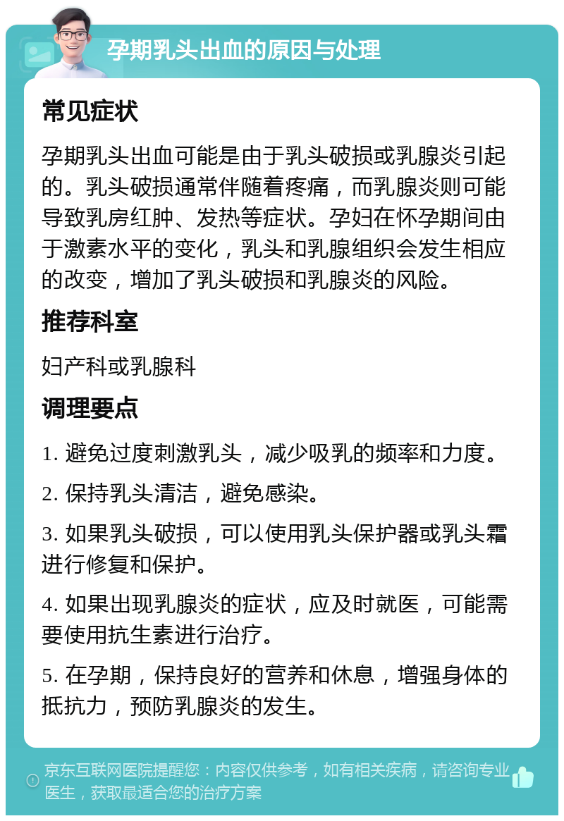 孕期乳头出血的原因与处理 常见症状 孕期乳头出血可能是由于乳头破损或乳腺炎引起的。乳头破损通常伴随着疼痛，而乳腺炎则可能导致乳房红肿、发热等症状。孕妇在怀孕期间由于激素水平的变化，乳头和乳腺组织会发生相应的改变，增加了乳头破损和乳腺炎的风险。 推荐科室 妇产科或乳腺科 调理要点 1. 避免过度刺激乳头，减少吸乳的频率和力度。 2. 保持乳头清洁，避免感染。 3. 如果乳头破损，可以使用乳头保护器或乳头霜进行修复和保护。 4. 如果出现乳腺炎的症状，应及时就医，可能需要使用抗生素进行治疗。 5. 在孕期，保持良好的营养和休息，增强身体的抵抗力，预防乳腺炎的发生。