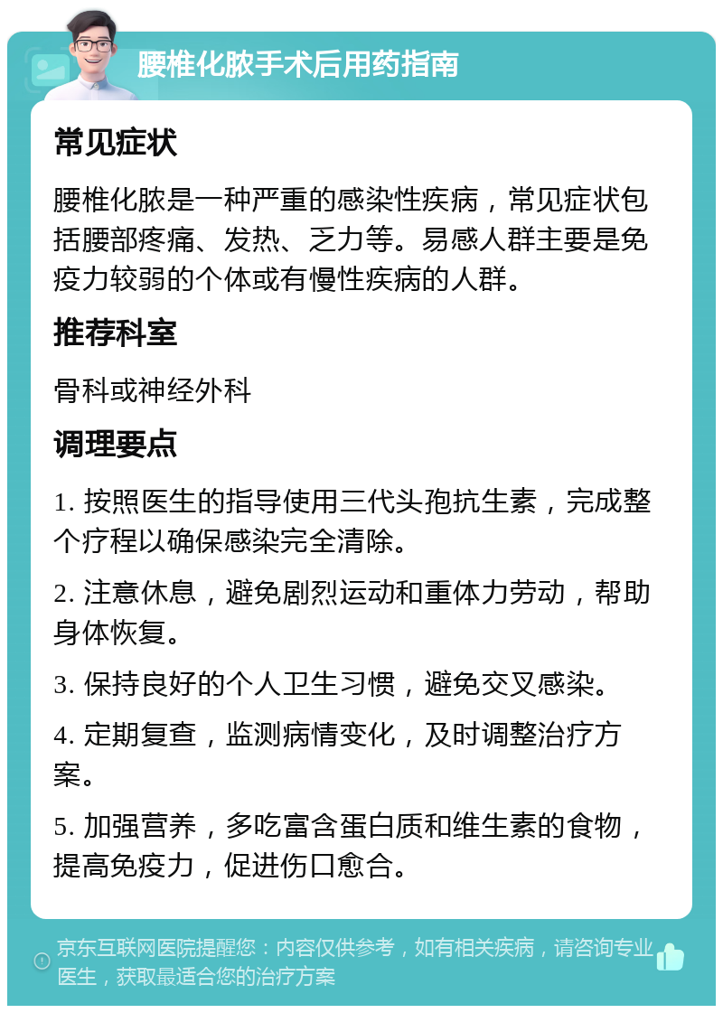 腰椎化脓手术后用药指南 常见症状 腰椎化脓是一种严重的感染性疾病，常见症状包括腰部疼痛、发热、乏力等。易感人群主要是免疫力较弱的个体或有慢性疾病的人群。 推荐科室 骨科或神经外科 调理要点 1. 按照医生的指导使用三代头孢抗生素，完成整个疗程以确保感染完全清除。 2. 注意休息，避免剧烈运动和重体力劳动，帮助身体恢复。 3. 保持良好的个人卫生习惯，避免交叉感染。 4. 定期复查，监测病情变化，及时调整治疗方案。 5. 加强营养，多吃富含蛋白质和维生素的食物，提高免疫力，促进伤口愈合。