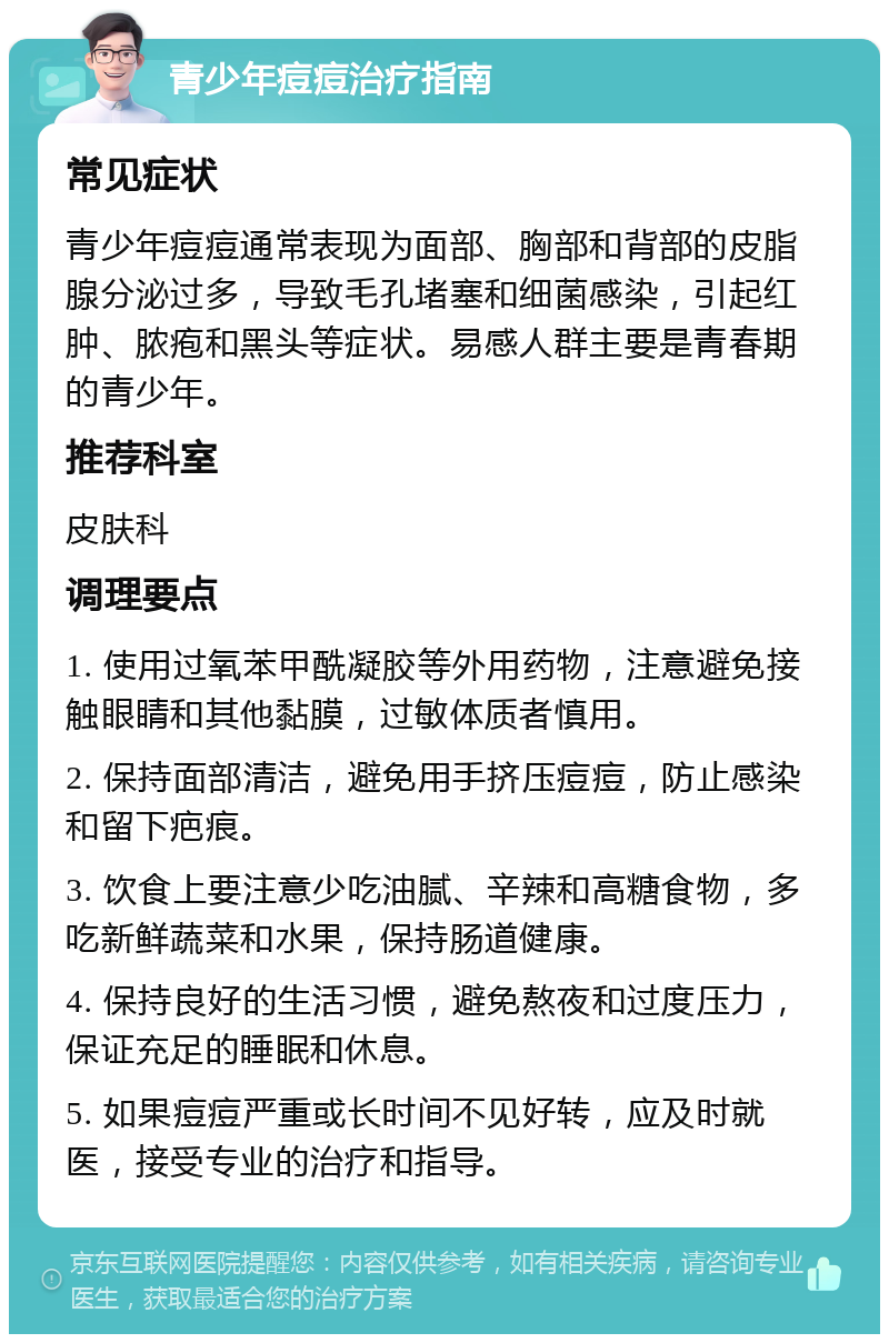 青少年痘痘治疗指南 常见症状 青少年痘痘通常表现为面部、胸部和背部的皮脂腺分泌过多，导致毛孔堵塞和细菌感染，引起红肿、脓疱和黑头等症状。易感人群主要是青春期的青少年。 推荐科室 皮肤科 调理要点 1. 使用过氧苯甲酰凝胶等外用药物，注意避免接触眼睛和其他黏膜，过敏体质者慎用。 2. 保持面部清洁，避免用手挤压痘痘，防止感染和留下疤痕。 3. 饮食上要注意少吃油腻、辛辣和高糖食物，多吃新鲜蔬菜和水果，保持肠道健康。 4. 保持良好的生活习惯，避免熬夜和过度压力，保证充足的睡眠和休息。 5. 如果痘痘严重或长时间不见好转，应及时就医，接受专业的治疗和指导。