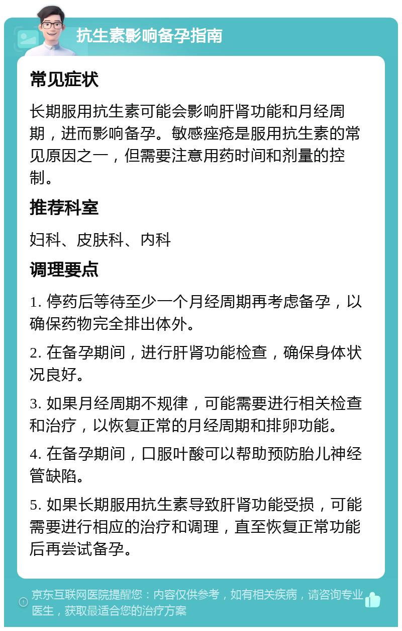 抗生素影响备孕指南 常见症状 长期服用抗生素可能会影响肝肾功能和月经周期，进而影响备孕。敏感痤疮是服用抗生素的常见原因之一，但需要注意用药时间和剂量的控制。 推荐科室 妇科、皮肤科、内科 调理要点 1. 停药后等待至少一个月经周期再考虑备孕，以确保药物完全排出体外。 2. 在备孕期间，进行肝肾功能检查，确保身体状况良好。 3. 如果月经周期不规律，可能需要进行相关检查和治疗，以恢复正常的月经周期和排卵功能。 4. 在备孕期间，口服叶酸可以帮助预防胎儿神经管缺陷。 5. 如果长期服用抗生素导致肝肾功能受损，可能需要进行相应的治疗和调理，直至恢复正常功能后再尝试备孕。