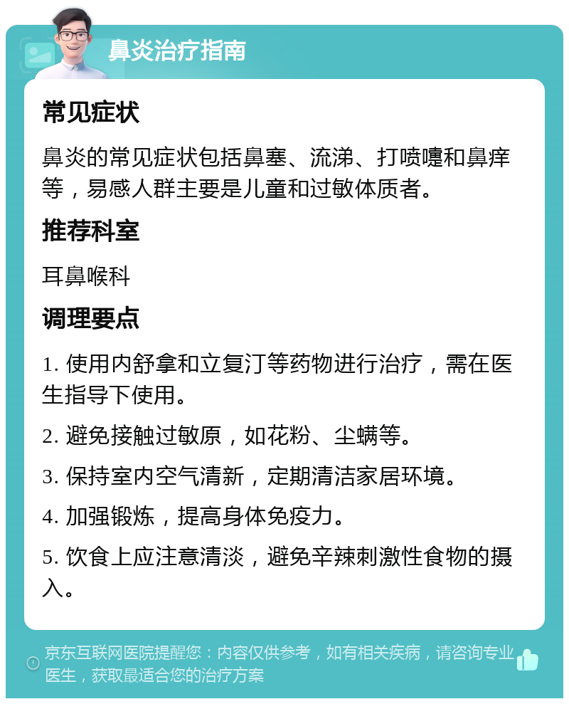 鼻炎治疗指南 常见症状 鼻炎的常见症状包括鼻塞、流涕、打喷嚏和鼻痒等，易感人群主要是儿童和过敏体质者。 推荐科室 耳鼻喉科 调理要点 1. 使用内舒拿和立复汀等药物进行治疗，需在医生指导下使用。 2. 避免接触过敏原，如花粉、尘螨等。 3. 保持室内空气清新，定期清洁家居环境。 4. 加强锻炼，提高身体免疫力。 5. 饮食上应注意清淡，避免辛辣刺激性食物的摄入。