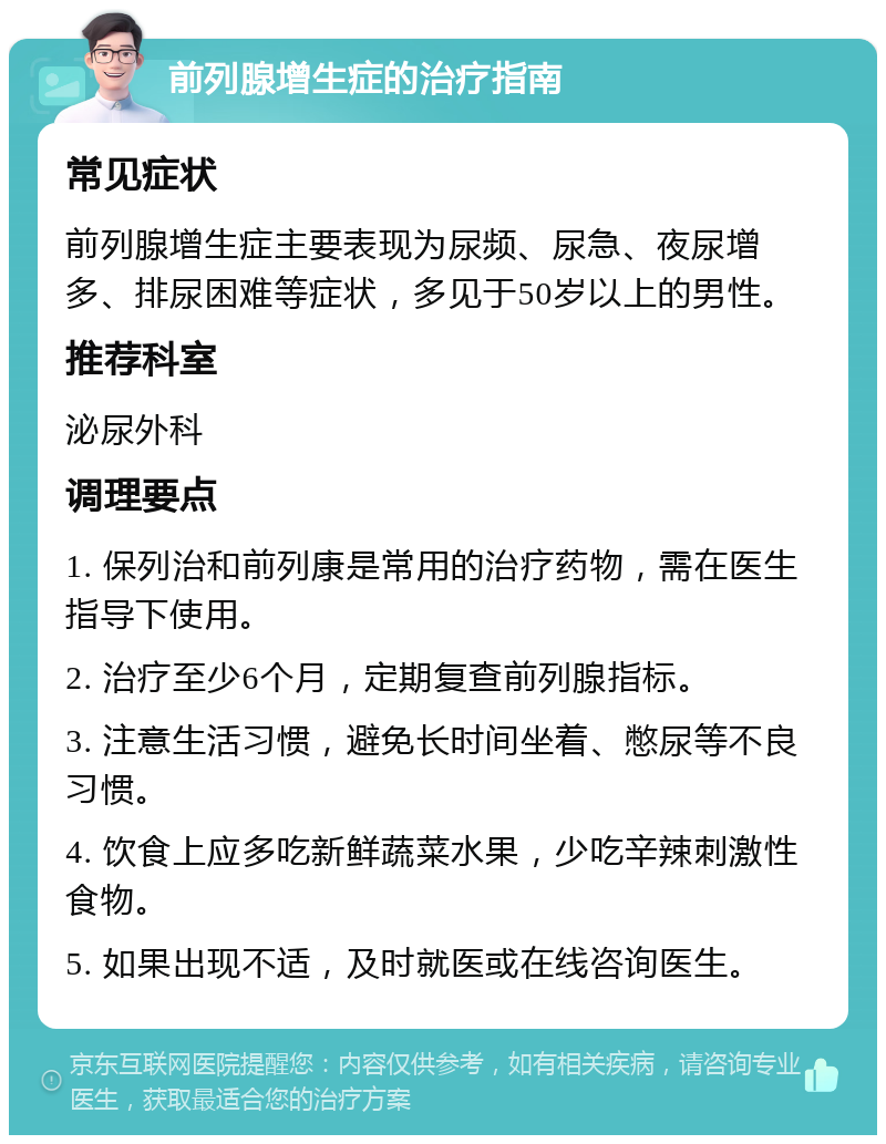 前列腺增生症的治疗指南 常见症状 前列腺增生症主要表现为尿频、尿急、夜尿增多、排尿困难等症状，多见于50岁以上的男性。 推荐科室 泌尿外科 调理要点 1. 保列治和前列康是常用的治疗药物，需在医生指导下使用。 2. 治疗至少6个月，定期复查前列腺指标。 3. 注意生活习惯，避免长时间坐着、憋尿等不良习惯。 4. 饮食上应多吃新鲜蔬菜水果，少吃辛辣刺激性食物。 5. 如果出现不适，及时就医或在线咨询医生。