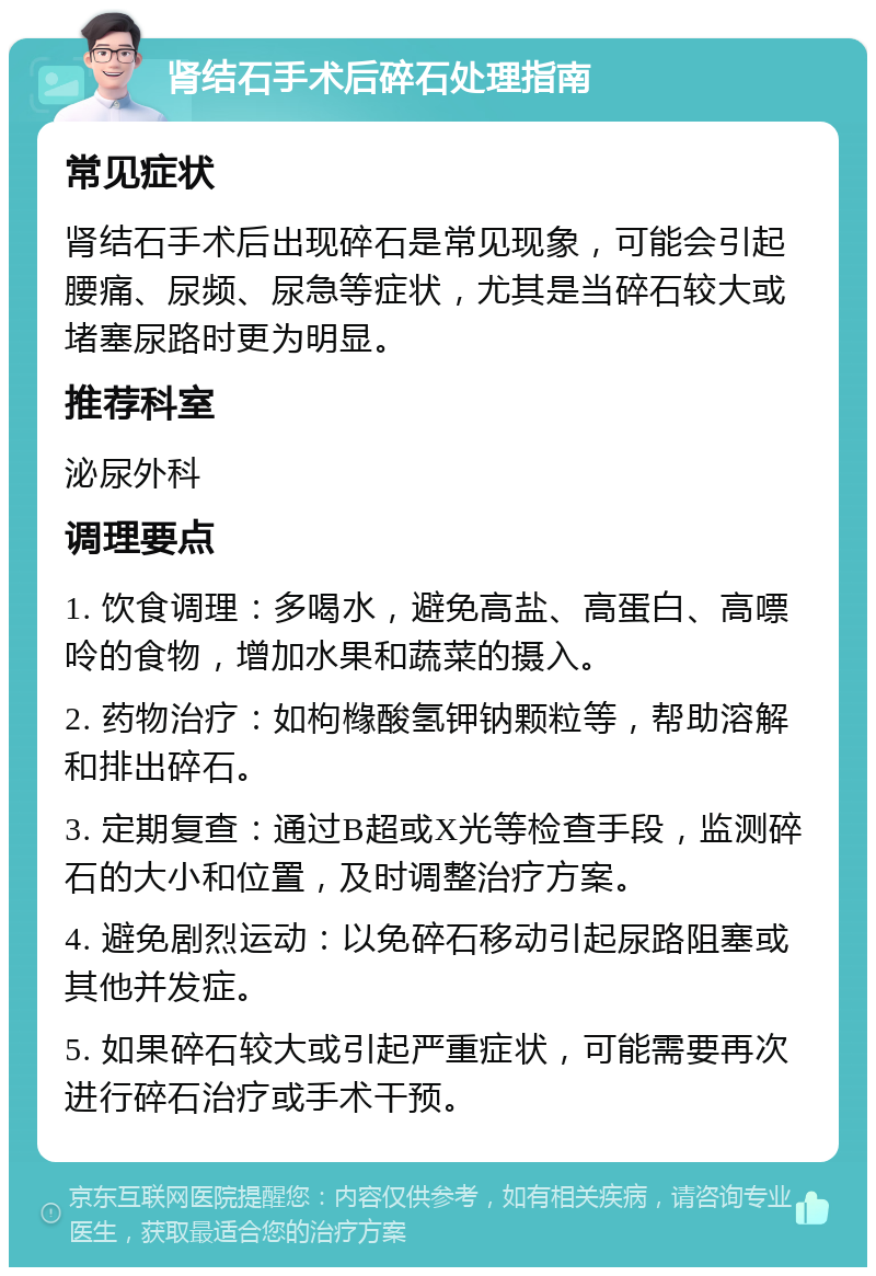 肾结石手术后碎石处理指南 常见症状 肾结石手术后出现碎石是常见现象，可能会引起腰痛、尿频、尿急等症状，尤其是当碎石较大或堵塞尿路时更为明显。 推荐科室 泌尿外科 调理要点 1. 饮食调理：多喝水，避免高盐、高蛋白、高嘌呤的食物，增加水果和蔬菜的摄入。 2. 药物治疗：如枸橼酸氢钾钠颗粒等，帮助溶解和排出碎石。 3. 定期复查：通过B超或X光等检查手段，监测碎石的大小和位置，及时调整治疗方案。 4. 避免剧烈运动：以免碎石移动引起尿路阻塞或其他并发症。 5. 如果碎石较大或引起严重症状，可能需要再次进行碎石治疗或手术干预。