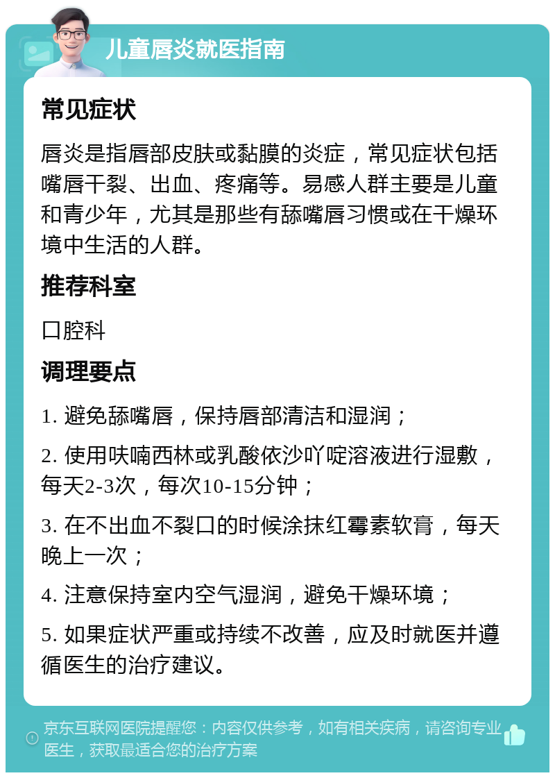 儿童唇炎就医指南 常见症状 唇炎是指唇部皮肤或黏膜的炎症，常见症状包括嘴唇干裂、出血、疼痛等。易感人群主要是儿童和青少年，尤其是那些有舔嘴唇习惯或在干燥环境中生活的人群。 推荐科室 口腔科 调理要点 1. 避免舔嘴唇，保持唇部清洁和湿润； 2. 使用呋喃西林或乳酸依沙吖啶溶液进行湿敷，每天2-3次，每次10-15分钟； 3. 在不出血不裂口的时候涂抹红霉素软膏，每天晚上一次； 4. 注意保持室内空气湿润，避免干燥环境； 5. 如果症状严重或持续不改善，应及时就医并遵循医生的治疗建议。