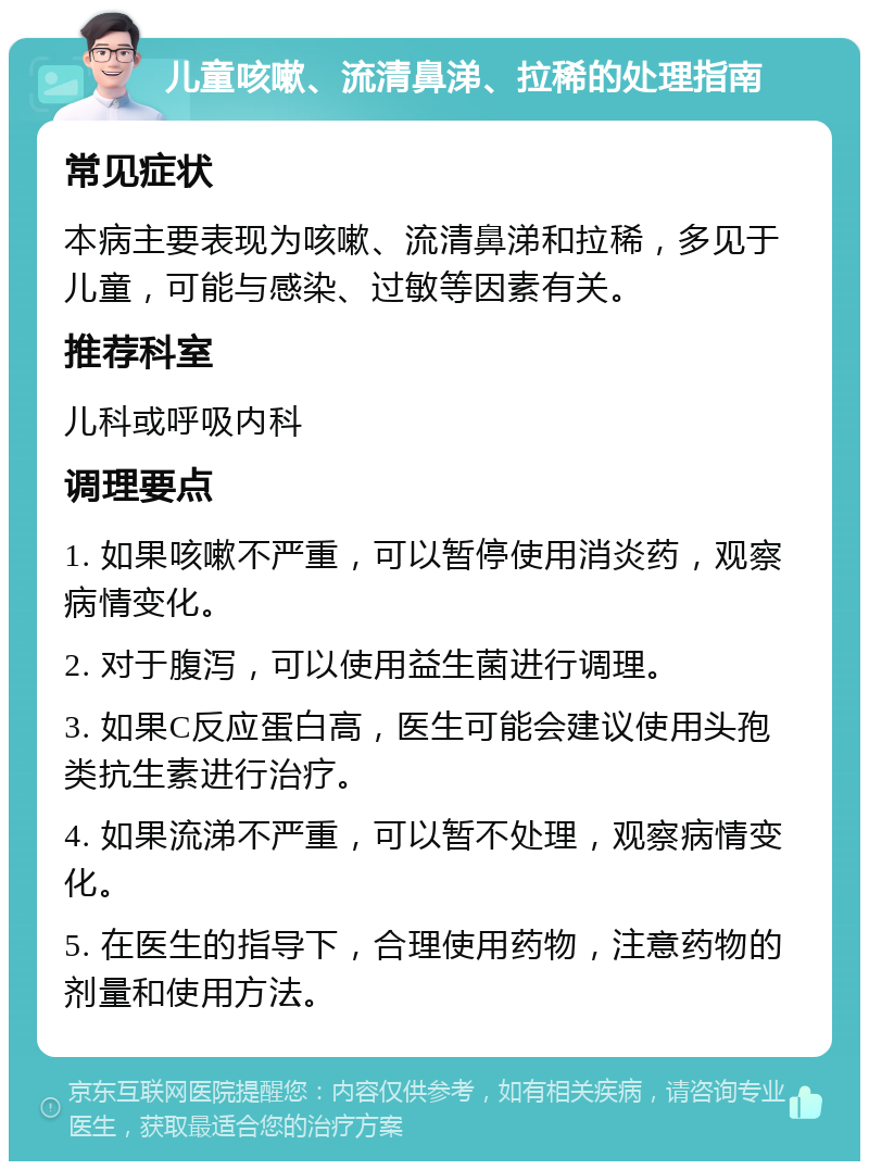 儿童咳嗽、流清鼻涕、拉稀的处理指南 常见症状 本病主要表现为咳嗽、流清鼻涕和拉稀，多见于儿童，可能与感染、过敏等因素有关。 推荐科室 儿科或呼吸内科 调理要点 1. 如果咳嗽不严重，可以暂停使用消炎药，观察病情变化。 2. 对于腹泻，可以使用益生菌进行调理。 3. 如果C反应蛋白高，医生可能会建议使用头孢类抗生素进行治疗。 4. 如果流涕不严重，可以暂不处理，观察病情变化。 5. 在医生的指导下，合理使用药物，注意药物的剂量和使用方法。