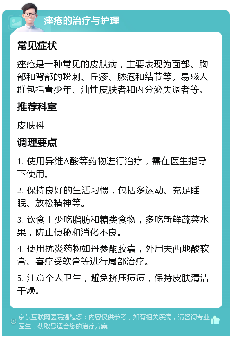 痤疮的治疗与护理 常见症状 痤疮是一种常见的皮肤病，主要表现为面部、胸部和背部的粉刺、丘疹、脓疱和结节等。易感人群包括青少年、油性皮肤者和内分泌失调者等。 推荐科室 皮肤科 调理要点 1. 使用异维A酸等药物进行治疗，需在医生指导下使用。 2. 保持良好的生活习惯，包括多运动、充足睡眠、放松精神等。 3. 饮食上少吃脂肪和糖类食物，多吃新鲜蔬菜水果，防止便秘和消化不良。 4. 使用抗炎药物如丹参酮胶囊，外用夫西地酸软膏、喜疗妥软膏等进行局部治疗。 5. 注意个人卫生，避免挤压痘痘，保持皮肤清洁干燥。