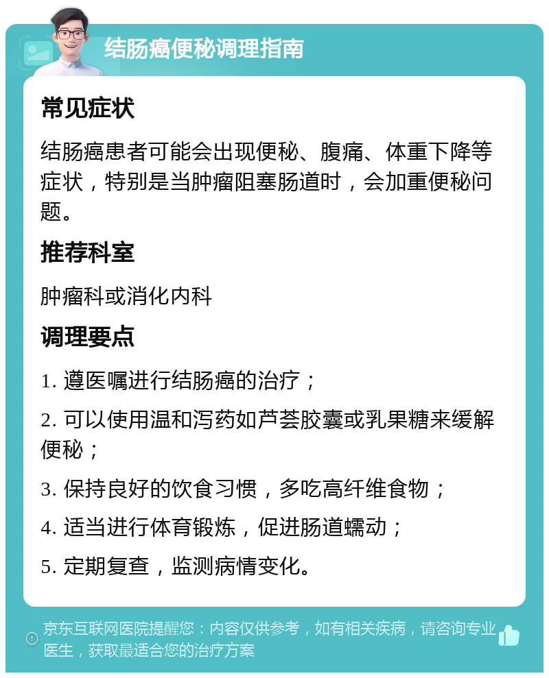 结肠癌便秘调理指南 常见症状 结肠癌患者可能会出现便秘、腹痛、体重下降等症状，特别是当肿瘤阻塞肠道时，会加重便秘问题。 推荐科室 肿瘤科或消化内科 调理要点 1. 遵医嘱进行结肠癌的治疗； 2. 可以使用温和泻药如芦荟胶囊或乳果糖来缓解便秘； 3. 保持良好的饮食习惯，多吃高纤维食物； 4. 适当进行体育锻炼，促进肠道蠕动； 5. 定期复查，监测病情变化。