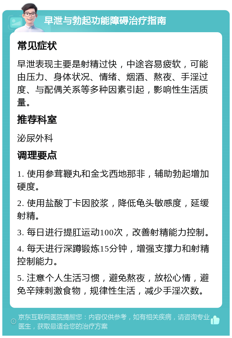 早泄与勃起功能障碍治疗指南 常见症状 早泄表现主要是射精过快，中途容易疲软，可能由压力、身体状况、情绪、烟酒、熬夜、手淫过度、与配偶关系等多种因素引起，影响性生活质量。 推荐科室 泌尿外科 调理要点 1. 使用参茸鞭丸和金戈西地那非，辅助勃起增加硬度。 2. 使用盐酸丁卡因胶浆，降低龟头敏感度，延缓射精。 3. 每日进行提肛运动100次，改善射精能力控制。 4. 每天进行深蹲锻炼15分钟，增强支撑力和射精控制能力。 5. 注意个人生活习惯，避免熬夜，放松心情，避免辛辣刺激食物，规律性生活，减少手淫次数。