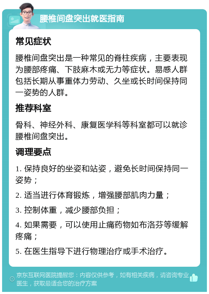 腰椎间盘突出就医指南 常见症状 腰椎间盘突出是一种常见的脊柱疾病，主要表现为腰部疼痛、下肢麻木或无力等症状。易感人群包括长期从事重体力劳动、久坐或长时间保持同一姿势的人群。 推荐科室 骨科、神经外科、康复医学科等科室都可以就诊腰椎间盘突出。 调理要点 1. 保持良好的坐姿和站姿，避免长时间保持同一姿势； 2. 适当进行体育锻炼，增强腰部肌肉力量； 3. 控制体重，减少腰部负担； 4. 如果需要，可以使用止痛药物如布洛芬等缓解疼痛； 5. 在医生指导下进行物理治疗或手术治疗。