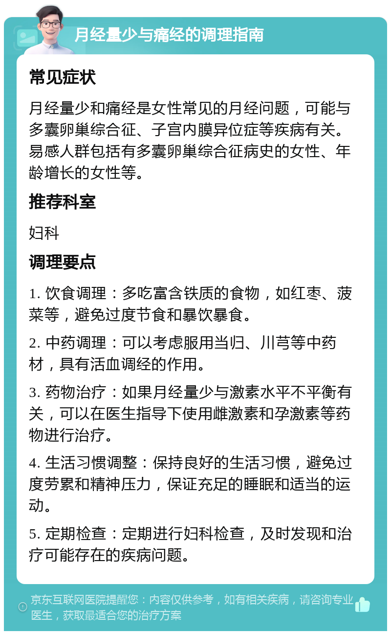 月经量少与痛经的调理指南 常见症状 月经量少和痛经是女性常见的月经问题，可能与多囊卵巢综合征、子宫内膜异位症等疾病有关。易感人群包括有多囊卵巢综合征病史的女性、年龄增长的女性等。 推荐科室 妇科 调理要点 1. 饮食调理：多吃富含铁质的食物，如红枣、菠菜等，避免过度节食和暴饮暴食。 2. 中药调理：可以考虑服用当归、川芎等中药材，具有活血调经的作用。 3. 药物治疗：如果月经量少与激素水平不平衡有关，可以在医生指导下使用雌激素和孕激素等药物进行治疗。 4. 生活习惯调整：保持良好的生活习惯，避免过度劳累和精神压力，保证充足的睡眠和适当的运动。 5. 定期检查：定期进行妇科检查，及时发现和治疗可能存在的疾病问题。