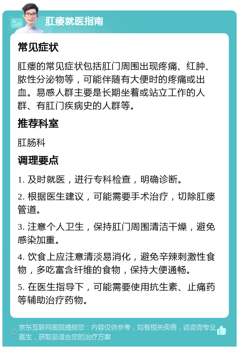 肛瘘就医指南 常见症状 肛瘘的常见症状包括肛门周围出现疼痛、红肿、脓性分泌物等，可能伴随有大便时的疼痛或出血。易感人群主要是长期坐着或站立工作的人群、有肛门疾病史的人群等。 推荐科室 肛肠科 调理要点 1. 及时就医，进行专科检查，明确诊断。 2. 根据医生建议，可能需要手术治疗，切除肛瘘管道。 3. 注意个人卫生，保持肛门周围清洁干燥，避免感染加重。 4. 饮食上应注意清淡易消化，避免辛辣刺激性食物，多吃富含纤维的食物，保持大便通畅。 5. 在医生指导下，可能需要使用抗生素、止痛药等辅助治疗药物。