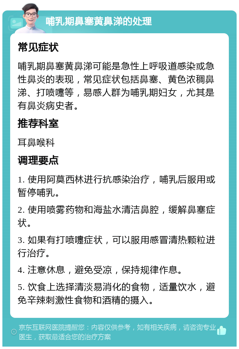 哺乳期鼻塞黄鼻涕的处理 常见症状 哺乳期鼻塞黄鼻涕可能是急性上呼吸道感染或急性鼻炎的表现，常见症状包括鼻塞、黄色浓稠鼻涕、打喷嚏等，易感人群为哺乳期妇女，尤其是有鼻炎病史者。 推荐科室 耳鼻喉科 调理要点 1. 使用阿莫西林进行抗感染治疗，哺乳后服用或暂停哺乳。 2. 使用喷雾药物和海盐水清洁鼻腔，缓解鼻塞症状。 3. 如果有打喷嚏症状，可以服用感冒清热颗粒进行治疗。 4. 注意休息，避免受凉，保持规律作息。 5. 饮食上选择清淡易消化的食物，适量饮水，避免辛辣刺激性食物和酒精的摄入。