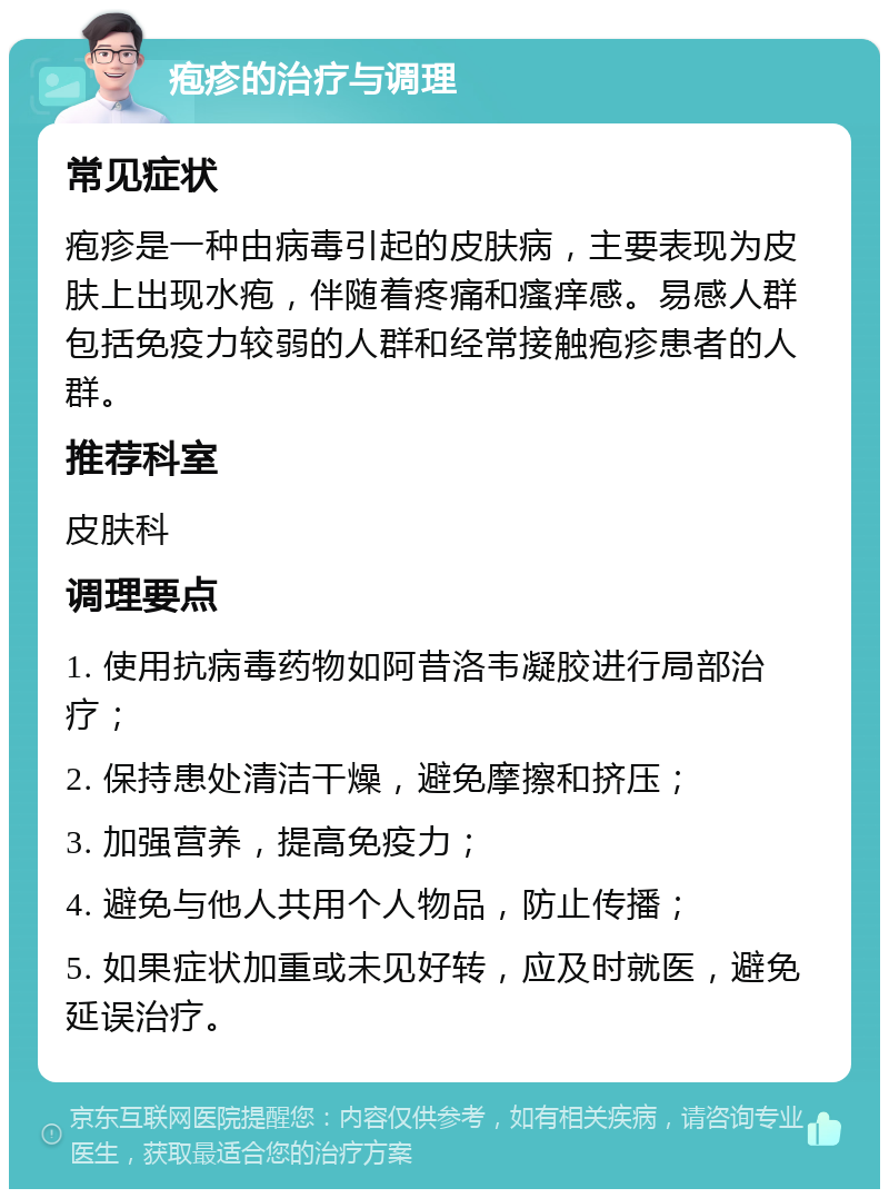 疱疹的治疗与调理 常见症状 疱疹是一种由病毒引起的皮肤病，主要表现为皮肤上出现水疱，伴随着疼痛和瘙痒感。易感人群包括免疫力较弱的人群和经常接触疱疹患者的人群。 推荐科室 皮肤科 调理要点 1. 使用抗病毒药物如阿昔洛韦凝胶进行局部治疗； 2. 保持患处清洁干燥，避免摩擦和挤压； 3. 加强营养，提高免疫力； 4. 避免与他人共用个人物品，防止传播； 5. 如果症状加重或未见好转，应及时就医，避免延误治疗。