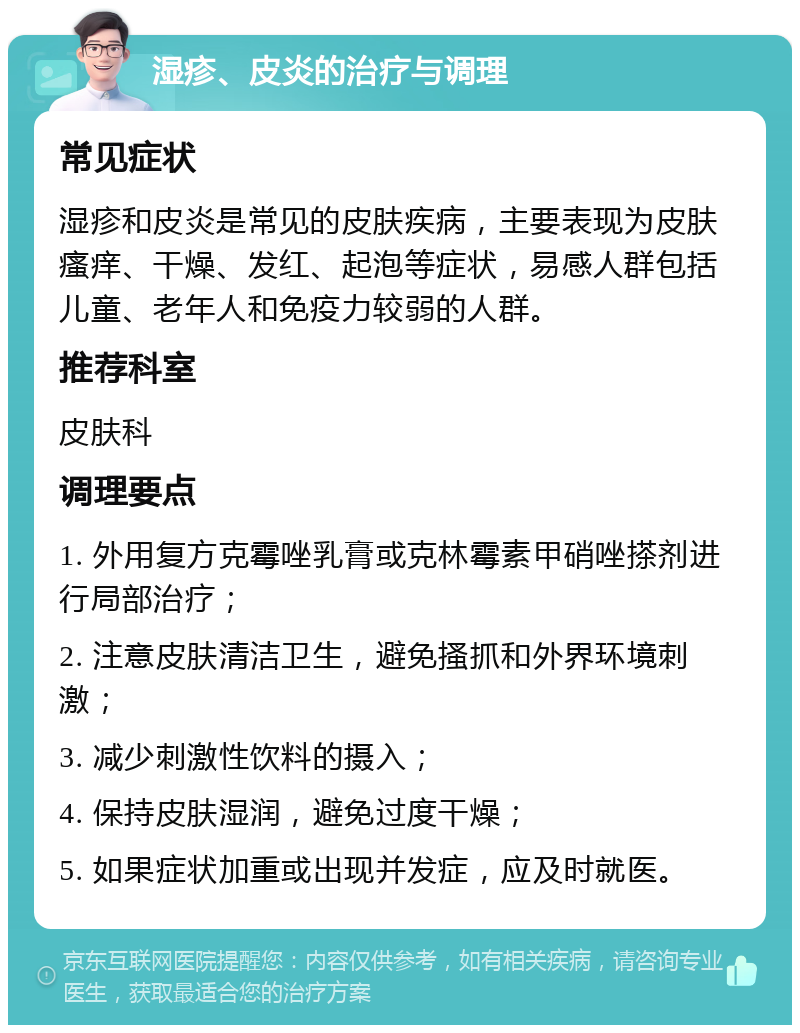 湿疹、皮炎的治疗与调理 常见症状 湿疹和皮炎是常见的皮肤疾病，主要表现为皮肤瘙痒、干燥、发红、起泡等症状，易感人群包括儿童、老年人和免疫力较弱的人群。 推荐科室 皮肤科 调理要点 1. 外用复方克霉唑乳膏或克林霉素甲硝唑搽剂进行局部治疗； 2. 注意皮肤清洁卫生，避免搔抓和外界环境刺激； 3. 减少刺激性饮料的摄入； 4. 保持皮肤湿润，避免过度干燥； 5. 如果症状加重或出现并发症，应及时就医。