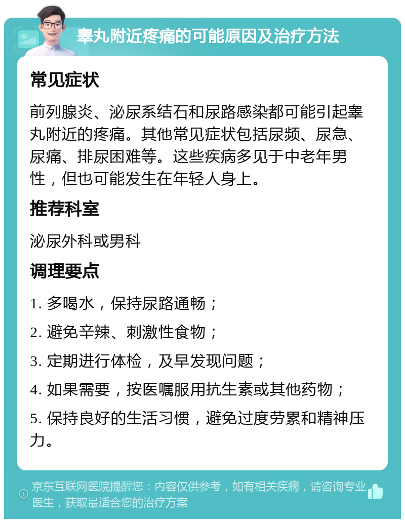 睾丸附近疼痛的可能原因及治疗方法 常见症状 前列腺炎、泌尿系结石和尿路感染都可能引起睾丸附近的疼痛。其他常见症状包括尿频、尿急、尿痛、排尿困难等。这些疾病多见于中老年男性，但也可能发生在年轻人身上。 推荐科室 泌尿外科或男科 调理要点 1. 多喝水，保持尿路通畅； 2. 避免辛辣、刺激性食物； 3. 定期进行体检，及早发现问题； 4. 如果需要，按医嘱服用抗生素或其他药物； 5. 保持良好的生活习惯，避免过度劳累和精神压力。