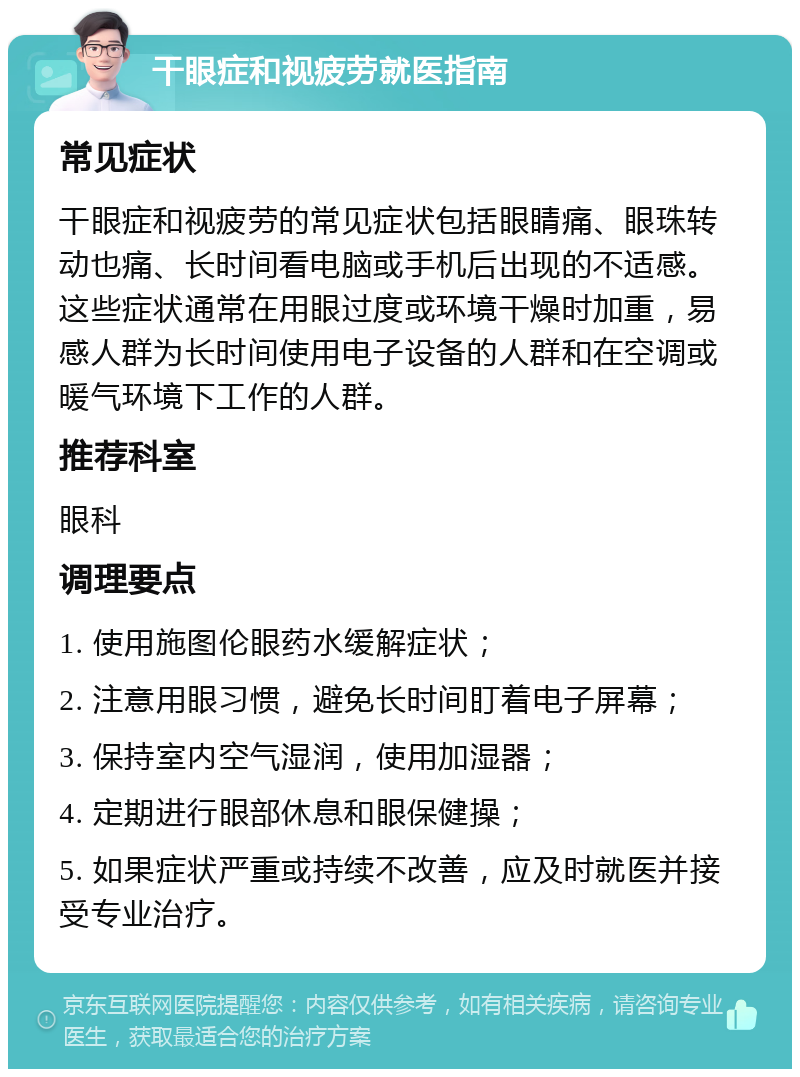 干眼症和视疲劳就医指南 常见症状 干眼症和视疲劳的常见症状包括眼睛痛、眼珠转动也痛、长时间看电脑或手机后出现的不适感。这些症状通常在用眼过度或环境干燥时加重，易感人群为长时间使用电子设备的人群和在空调或暖气环境下工作的人群。 推荐科室 眼科 调理要点 1. 使用施图伦眼药水缓解症状； 2. 注意用眼习惯，避免长时间盯着电子屏幕； 3. 保持室内空气湿润，使用加湿器； 4. 定期进行眼部休息和眼保健操； 5. 如果症状严重或持续不改善，应及时就医并接受专业治疗。