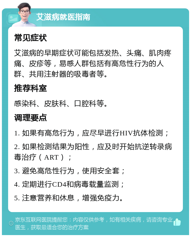 艾滋病就医指南 常见症状 艾滋病的早期症状可能包括发热、头痛、肌肉疼痛、皮疹等，易感人群包括有高危性行为的人群、共用注射器的吸毒者等。 推荐科室 感染科、皮肤科、口腔科等。 调理要点 1. 如果有高危行为，应尽早进行HIV抗体检测； 2. 如果检测结果为阳性，应及时开始抗逆转录病毒治疗（ART）； 3. 避免高危性行为，使用安全套； 4. 定期进行CD4和病毒载量监测； 5. 注意营养和休息，增强免疫力。