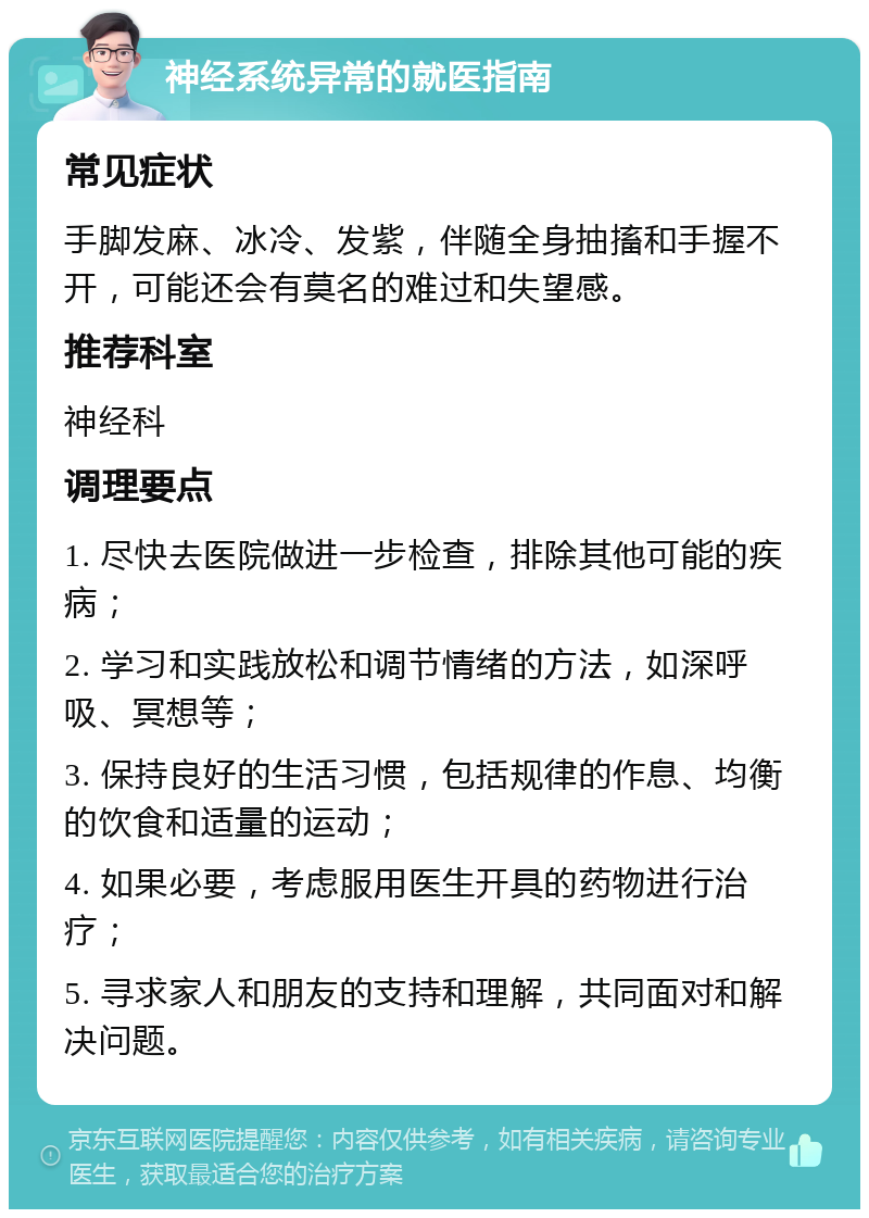 神经系统异常的就医指南 常见症状 手脚发麻、冰冷、发紫，伴随全身抽搐和手握不开，可能还会有莫名的难过和失望感。 推荐科室 神经科 调理要点 1. 尽快去医院做进一步检查，排除其他可能的疾病； 2. 学习和实践放松和调节情绪的方法，如深呼吸、冥想等； 3. 保持良好的生活习惯，包括规律的作息、均衡的饮食和适量的运动； 4. 如果必要，考虑服用医生开具的药物进行治疗； 5. 寻求家人和朋友的支持和理解，共同面对和解决问题。