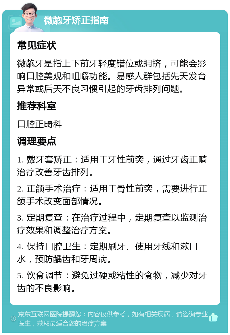 微龅牙矫正指南 常见症状 微龅牙是指上下前牙轻度错位或拥挤，可能会影响口腔美观和咀嚼功能。易感人群包括先天发育异常或后天不良习惯引起的牙齿排列问题。 推荐科室 口腔正畸科 调理要点 1. 戴牙套矫正：适用于牙性前突，通过牙齿正畸治疗改善牙齿排列。 2. 正颌手术治疗：适用于骨性前突，需要进行正颌手术改变面部情况。 3. 定期复查：在治疗过程中，定期复查以监测治疗效果和调整治疗方案。 4. 保持口腔卫生：定期刷牙、使用牙线和漱口水，预防龋齿和牙周病。 5. 饮食调节：避免过硬或粘性的食物，减少对牙齿的不良影响。